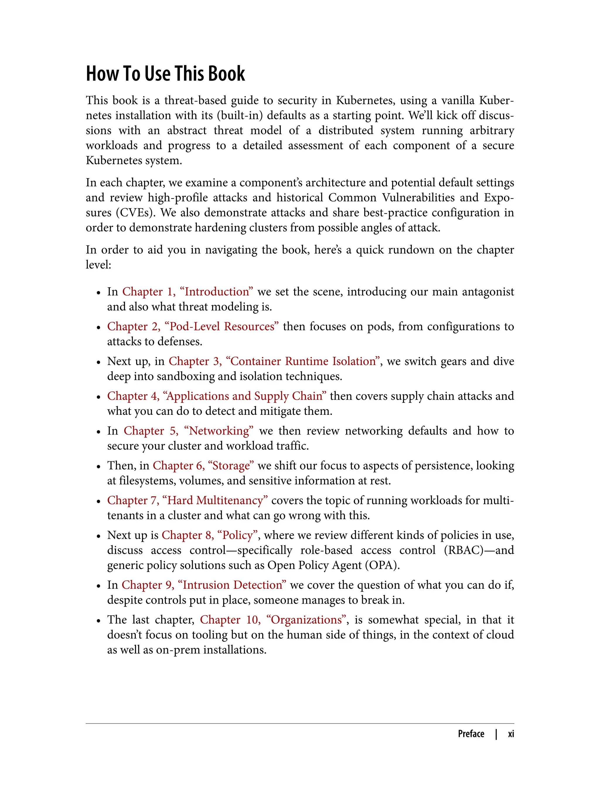 How To Use This Book
This book is a threat-based guide to security in Kubernetes, using a vanilla Kuber‐
netes installation with its (built-in) defaults as a starting point. We’ll kick off discus‐
sions with an abstract threat model of a distributed system running arbitrary
workloads and progress to a detailed assessment of each component of a secure
Kubernetes system.
In each chapter, we examine a component’s architecture and potential default settings
and review high-profile attacks and historical Common Vulnerabilities and Expo‐
sures (CVEs). We also demonstrate attacks and share best-practice configuration in
order to demonstrate hardening clusters from possible angles of attack.
In order to aid you in navigating the book, here’s a quick rundown on the chapter
level:
• In Chapter 1, “Introduction” we set the scene, introducing our main antagonist
and also what threat modeling is.
• Chapter 2, “Pod-Level Resources” then focuses on pods, from configurations to
attacks to defenses.
• Next up, in Chapter 3, “Container Runtime Isolation”, we switch gears and dive
deep into sandboxing and isolation techniques.
• Chapter 4, “Applications and Supply Chain” then covers supply chain attacks and
what you can do to detect and mitigate them.
• In Chapter 5, “Networking” we then review networking defaults and how to
secure your cluster and workload traffic.
• Then, in Chapter 6, “Storage” we shift our focus to aspects of persistence, looking
at filesystems, volumes, and sensitive information at rest.
• Chapter 7, “Hard Multitenancy” covers the topic of running workloads for multi‐
tenants in a cluster and what can go wrong with this.
• Next up is Chapter 8, “Policy”, where we review different kinds of policies in use,
discuss access control—specifically role-based access control (RBAC)—and
generic policy solutions such as Open Policy Agent (OPA).
• In Chapter 9, “Intrusion Detection” we cover the question of what you can do if,
despite controls put in place, someone manages to break in.
• The last chapter, Chapter 10, “Organizations”, is somewhat special, in that it
doesn’t focus on tooling but on the human side of things, in the context of cloud
as well as on-prem installations.
Preface | xi
 