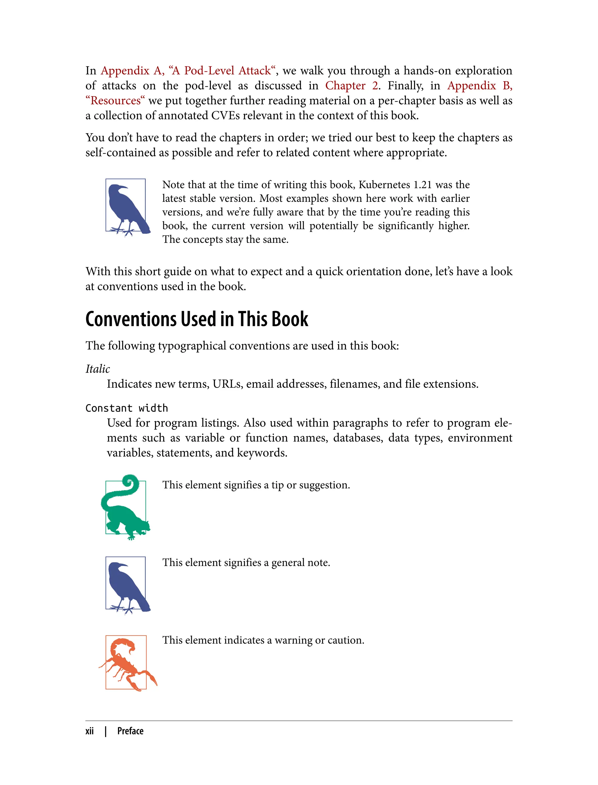 In Appendix A, “A Pod-Level Attack“, we walk you through a hands-on exploration
of attacks on the pod-level as discussed in Chapter 2. Finally, in Appendix B,
“Resources“ we put together further reading material on a per-chapter basis as well as
a collection of annotated CVEs relevant in the context of this book.
You don’t have to read the chapters in order; we tried our best to keep the chapters as
self-contained as possible and refer to related content where appropriate.
Note that at the time of writing this book, Kubernetes 1.21 was the
latest stable version. Most examples shown here work with earlier
versions, and we’re fully aware that by the time you’re reading this
book, the current version will potentially be significantly higher.
The concepts stay the same.
With this short guide on what to expect and a quick orientation done, let’s have a look
at conventions used in the book.
Conventions Used in This Book
The following typographical conventions are used in this book:
Italic
Indicates new terms, URLs, email addresses, filenames, and file extensions.
Constant width
Used for program listings. Also used within paragraphs to refer to program ele‐
ments such as variable or function names, databases, data types, environment
variables, statements, and keywords.
This element signifies a tip or suggestion.
This element signifies a general note.
This element indicates a warning or caution.
xii | Preface
 