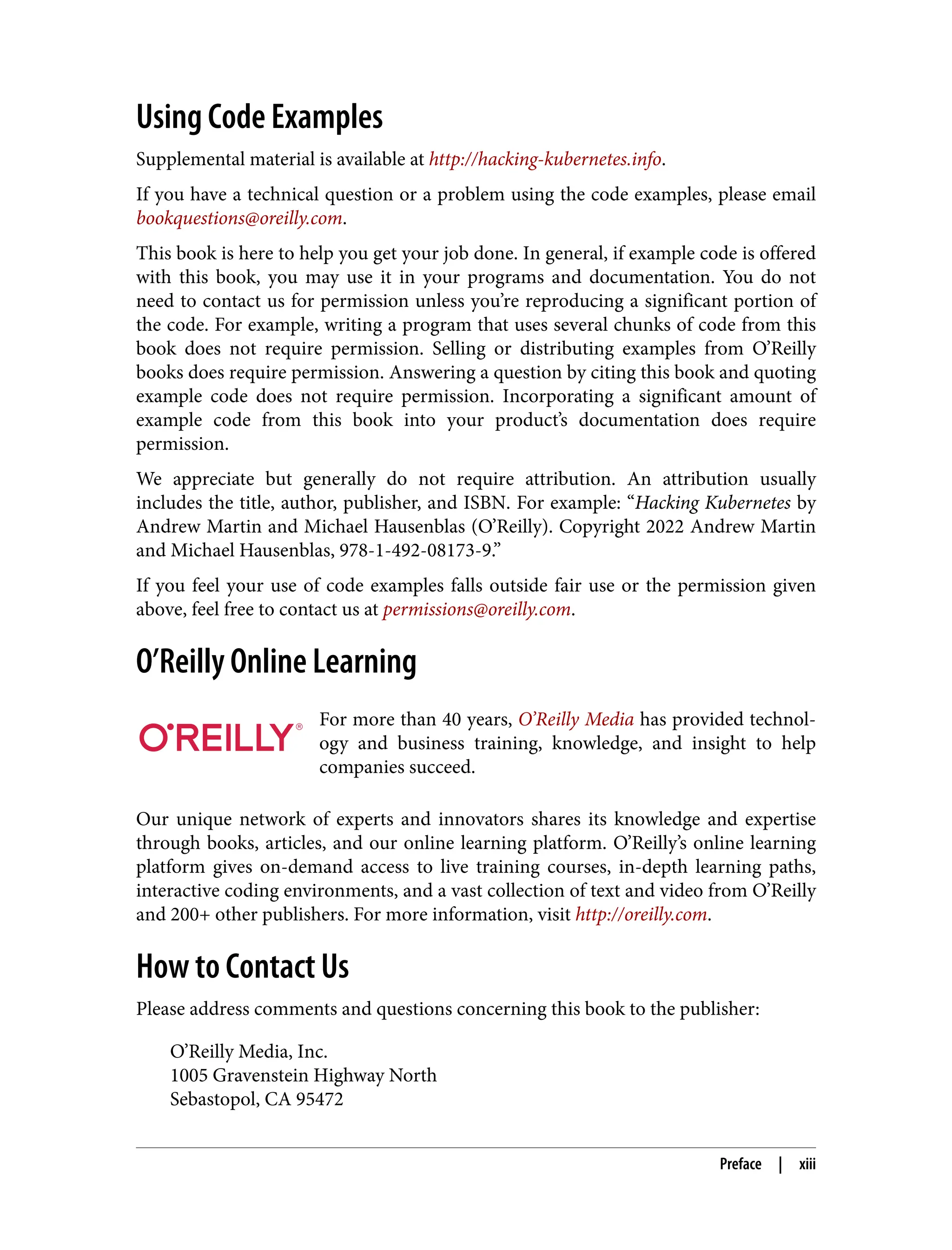 Using Code Examples
Supplemental material is available at http://hacking-kubernetes.info.
If you have a technical question or a problem using the code examples, please email
bookquestions@oreilly.com.
This book is here to help you get your job done. In general, if example code is offered
with this book, you may use it in your programs and documentation. You do not
need to contact us for permission unless you’re reproducing a significant portion of
the code. For example, writing a program that uses several chunks of code from this
book does not require permission. Selling or distributing examples from O’Reilly
books does require permission. Answering a question by citing this book and quoting
example code does not require permission. Incorporating a significant amount of
example code from this book into your product’s documentation does require
permission.
We appreciate but generally do not require attribution. An attribution usually
includes the title, author, publisher, and ISBN. For example: “Hacking Kubernetes by
Andrew Martin and Michael Hausenblas (O’Reilly). Copyright 2022 Andrew Martin
and Michael Hausenblas, 978-1-492-08173-9.”
If you feel your use of code examples falls outside fair use or the permission given
above, feel free to contact us at permissions@oreilly.com.
O’Reilly Online Learning
For more than 40 years, O’Reilly Media has provided technol‐
ogy and business training, knowledge, and insight to help
companies succeed.
Our unique network of experts and innovators shares its knowledge and expertise
through books, articles, and our online learning platform. O’Reilly’s online learning
platform gives on-demand access to live training courses, in-depth learning paths,
interactive coding environments, and a vast collection of text and video from O’Reilly
and 200+ other publishers. For more information, visit http://oreilly.com.
How to Contact Us
Please address comments and questions concerning this book to the publisher:
O’Reilly Media, Inc.
1005 Gravenstein Highway North
Sebastopol, CA 95472
Preface | xiii
 