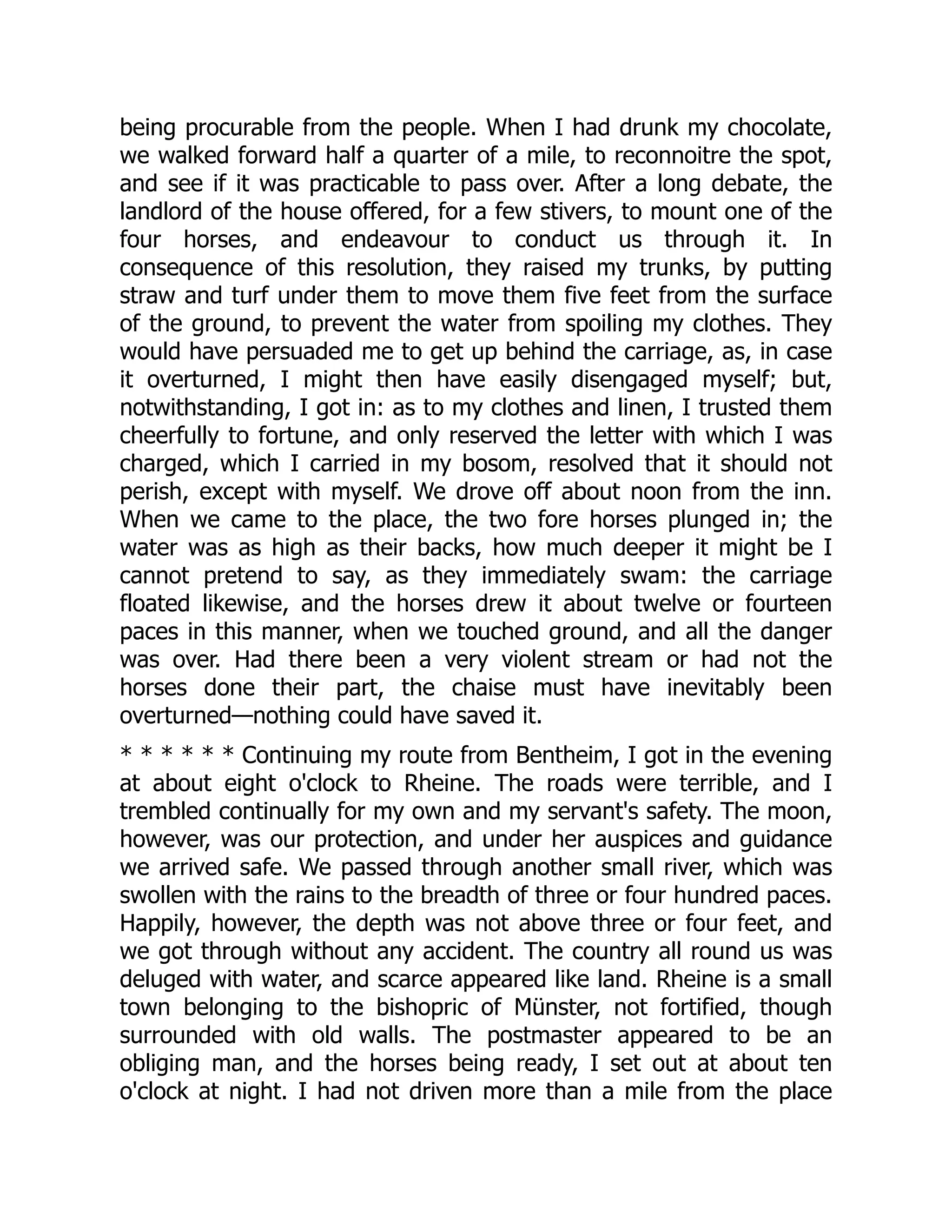 being procurable from the people. When I had drunk my chocolate,
we walked forward half a quarter of a mile, to reconnoitre the spot,
and see if it was practicable to pass over. After a long debate, the
landlord of the house offered, for a few stivers, to mount one of the
four horses, and endeavour to conduct us through it. In
consequence of this resolution, they raised my trunks, by putting
straw and turf under them to move them five feet from the surface
of the ground, to prevent the water from spoiling my clothes. They
would have persuaded me to get up behind the carriage, as, in case
it overturned, I might then have easily disengaged myself; but,
notwithstanding, I got in: as to my clothes and linen, I trusted them
cheerfully to fortune, and only reserved the letter with which I was
charged, which I carried in my bosom, resolved that it should not
perish, except with myself. We drove off about noon from the inn.
When we came to the place, the two fore horses plunged in; the
water was as high as their backs, how much deeper it might be I
cannot pretend to say, as they immediately swam: the carriage
floated likewise, and the horses drew it about twelve or fourteen
paces in this manner, when we touched ground, and all the danger
was over. Had there been a very violent stream or had not the
horses done their part, the chaise must have inevitably been
overturned—nothing could have saved it.
* * * * * * Continuing my route from Bentheim, I got in the evening
at about eight o'clock to Rheine. The roads were terrible, and I
trembled continually for my own and my servant's safety. The moon,
however, was our protection, and under her auspices and guidance
we arrived safe. We passed through another small river, which was
swollen with the rains to the breadth of three or four hundred paces.
Happily, however, the depth was not above three or four feet, and
we got through without any accident. The country all round us was
deluged with water, and scarce appeared like land. Rheine is a small
town belonging to the bishopric of Münster, not fortified, though
surrounded with old walls. The postmaster appeared to be an
obliging man, and the horses being ready, I set out at about ten
o'clock at night. I had not driven more than a mile from the place
 