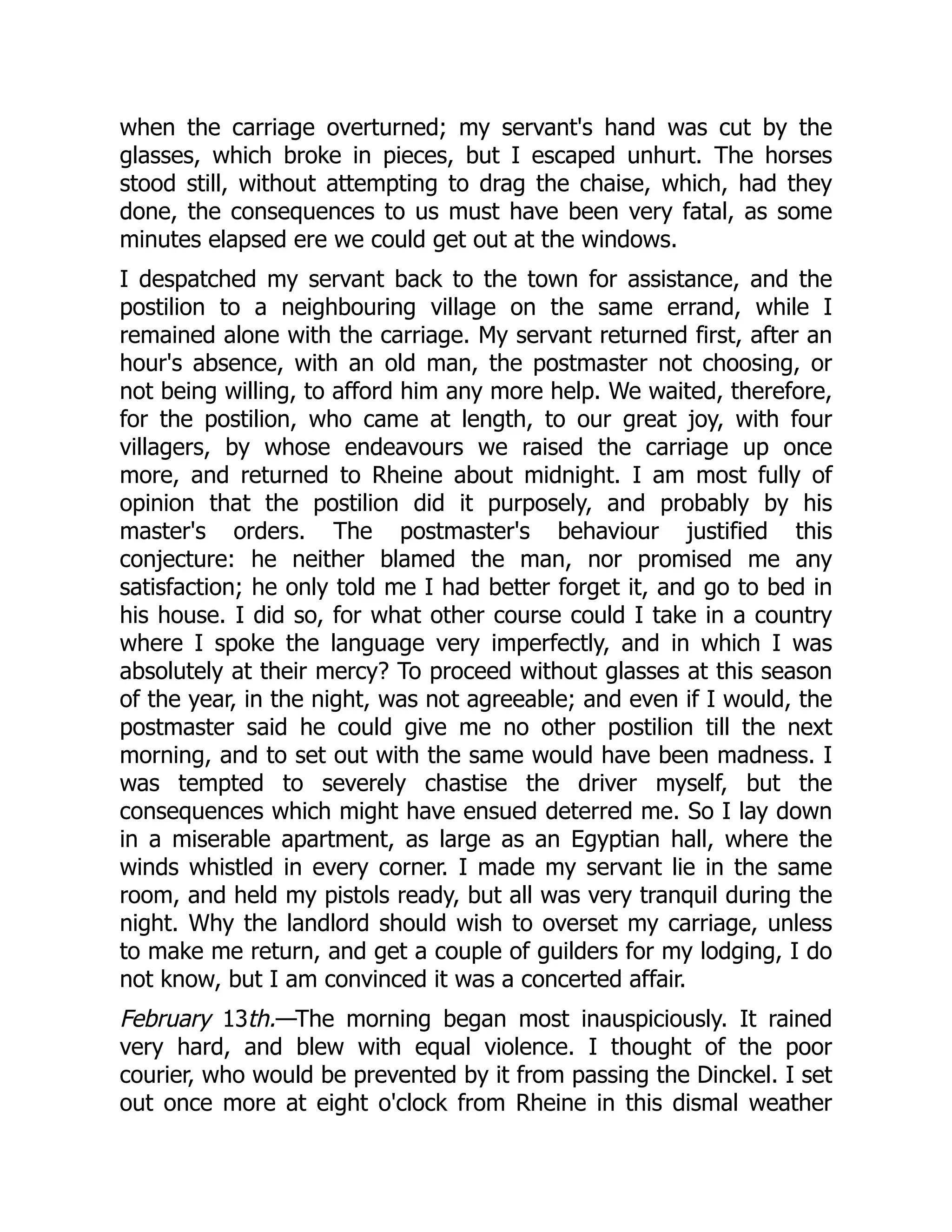 when the carriage overturned; my servant's hand was cut by the
glasses, which broke in pieces, but I escaped unhurt. The horses
stood still, without attempting to drag the chaise, which, had they
done, the consequences to us must have been very fatal, as some
minutes elapsed ere we could get out at the windows.
I despatched my servant back to the town for assistance, and the
postilion to a neighbouring village on the same errand, while I
remained alone with the carriage. My servant returned first, after an
hour's absence, with an old man, the postmaster not choosing, or
not being willing, to afford him any more help. We waited, therefore,
for the postilion, who came at length, to our great joy, with four
villagers, by whose endeavours we raised the carriage up once
more, and returned to Rheine about midnight. I am most fully of
opinion that the postilion did it purposely, and probably by his
master's orders. The postmaster's behaviour justified this
conjecture: he neither blamed the man, nor promised me any
satisfaction; he only told me I had better forget it, and go to bed in
his house. I did so, for what other course could I take in a country
where I spoke the language very imperfectly, and in which I was
absolutely at their mercy? To proceed without glasses at this season
of the year, in the night, was not agreeable; and even if I would, the
postmaster said he could give me no other postilion till the next
morning, and to set out with the same would have been madness. I
was tempted to severely chastise the driver myself, but the
consequences which might have ensued deterred me. So I lay down
in a miserable apartment, as large as an Egyptian hall, where the
winds whistled in every corner. I made my servant lie in the same
room, and held my pistols ready, but all was very tranquil during the
night. Why the landlord should wish to overset my carriage, unless
to make me return, and get a couple of guilders for my lodging, I do
not know, but I am convinced it was a concerted affair.
February 13th.—The morning began most inauspiciously. It rained
very hard, and blew with equal violence. I thought of the poor
courier, who would be prevented by it from passing the Dinckel. I set
out once more at eight o'clock from Rheine in this dismal weather
 