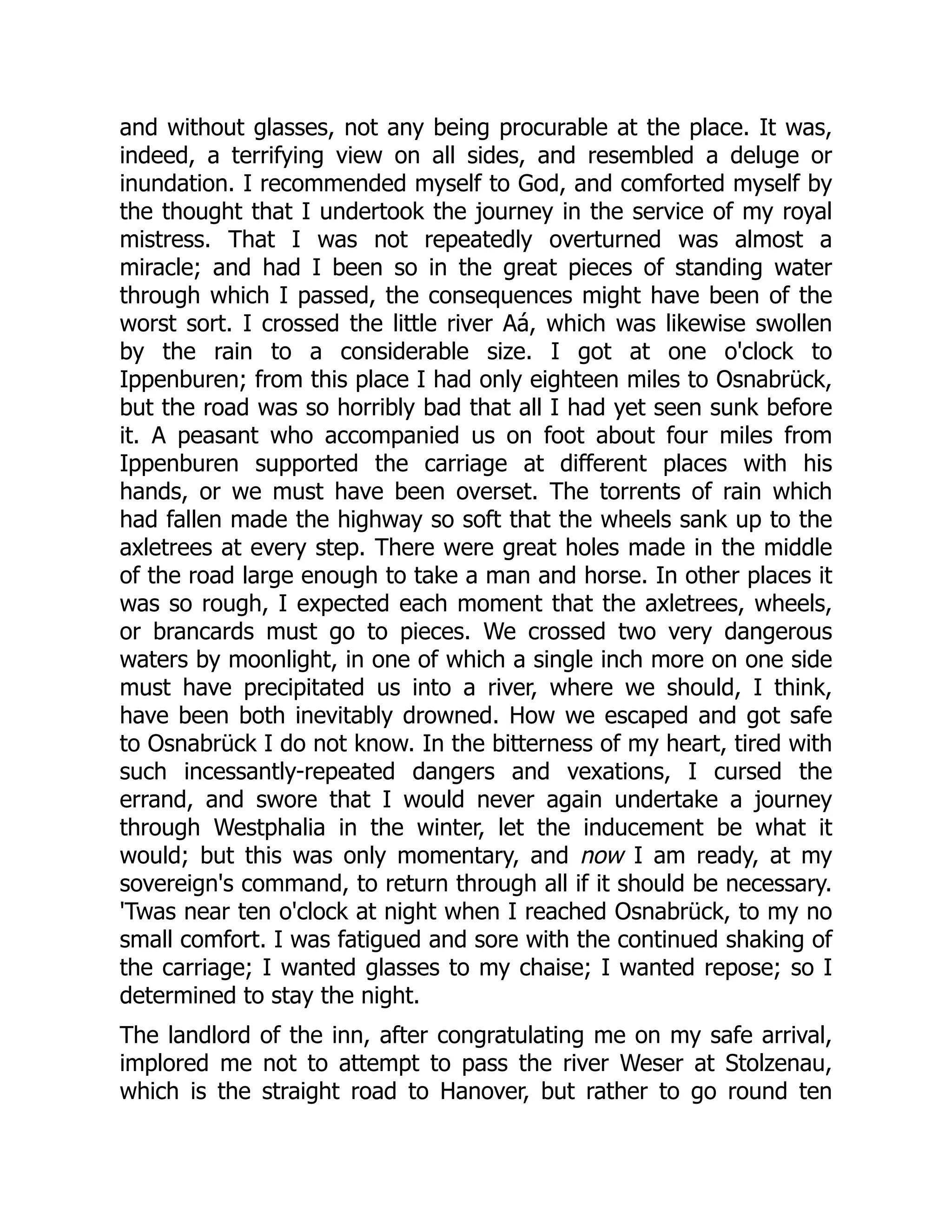 and without glasses, not any being procurable at the place. It was,
indeed, a terrifying view on all sides, and resembled a deluge or
inundation. I recommended myself to God, and comforted myself by
the thought that I undertook the journey in the service of my royal
mistress. That I was not repeatedly overturned was almost a
miracle; and had I been so in the great pieces of standing water
through which I passed, the consequences might have been of the
worst sort. I crossed the little river Aá, which was likewise swollen
by the rain to a considerable size. I got at one o'clock to
Ippenburen; from this place I had only eighteen miles to Osnabrück,
but the road was so horribly bad that all I had yet seen sunk before
it. A peasant who accompanied us on foot about four miles from
Ippenburen supported the carriage at different places with his
hands, or we must have been overset. The torrents of rain which
had fallen made the highway so soft that the wheels sank up to the
axletrees at every step. There were great holes made in the middle
of the road large enough to take a man and horse. In other places it
was so rough, I expected each moment that the axletrees, wheels,
or brancards must go to pieces. We crossed two very dangerous
waters by moonlight, in one of which a single inch more on one side
must have precipitated us into a river, where we should, I think,
have been both inevitably drowned. How we escaped and got safe
to Osnabrück I do not know. In the bitterness of my heart, tired with
such incessantly-repeated dangers and vexations, I cursed the
errand, and swore that I would never again undertake a journey
through Westphalia in the winter, let the inducement be what it
would; but this was only momentary, and now I am ready, at my
sovereign's command, to return through all if it should be necessary.
'Twas near ten o'clock at night when I reached Osnabrück, to my no
small comfort. I was fatigued and sore with the continued shaking of
the carriage; I wanted glasses to my chaise; I wanted repose; so I
determined to stay the night.
The landlord of the inn, after congratulating me on my safe arrival,
implored me not to attempt to pass the river Weser at Stolzenau,
which is the straight road to Hanover, but rather to go round ten
 