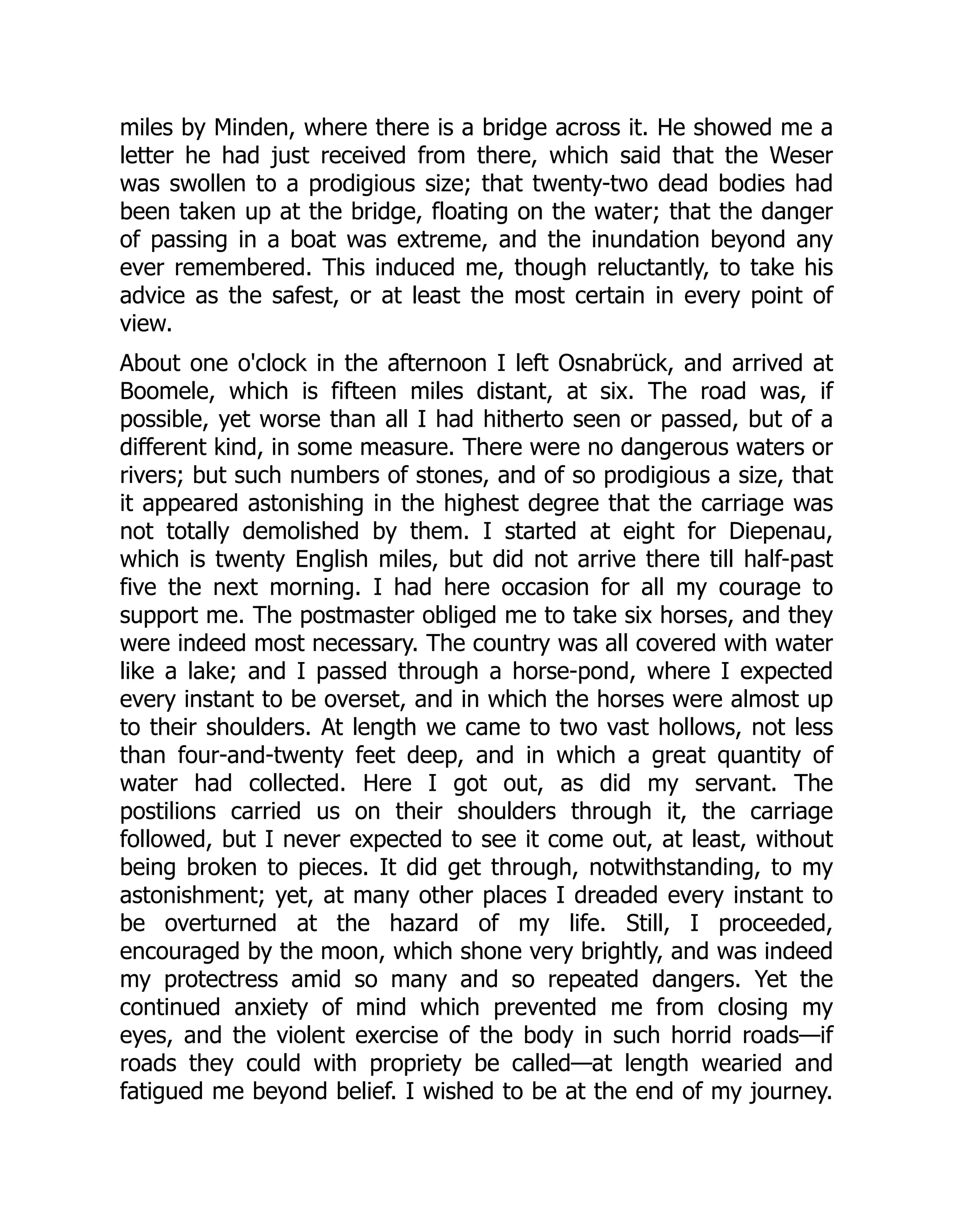 miles by Minden, where there is a bridge across it. He showed me a
letter he had just received from there, which said that the Weser
was swollen to a prodigious size; that twenty-two dead bodies had
been taken up at the bridge, floating on the water; that the danger
of passing in a boat was extreme, and the inundation beyond any
ever remembered. This induced me, though reluctantly, to take his
advice as the safest, or at least the most certain in every point of
view.
About one o'clock in the afternoon I left Osnabrück, and arrived at
Boomele, which is fifteen miles distant, at six. The road was, if
possible, yet worse than all I had hitherto seen or passed, but of a
different kind, in some measure. There were no dangerous waters or
rivers; but such numbers of stones, and of so prodigious a size, that
it appeared astonishing in the highest degree that the carriage was
not totally demolished by them. I started at eight for Diepenau,
which is twenty English miles, but did not arrive there till half-past
five the next morning. I had here occasion for all my courage to
support me. The postmaster obliged me to take six horses, and they
were indeed most necessary. The country was all covered with water
like a lake; and I passed through a horse-pond, where I expected
every instant to be overset, and in which the horses were almost up
to their shoulders. At length we came to two vast hollows, not less
than four-and-twenty feet deep, and in which a great quantity of
water had collected. Here I got out, as did my servant. The
postilions carried us on their shoulders through it, the carriage
followed, but I never expected to see it come out, at least, without
being broken to pieces. It did get through, notwithstanding, to my
astonishment; yet, at many other places I dreaded every instant to
be overturned at the hazard of my life. Still, I proceeded,
encouraged by the moon, which shone very brightly, and was indeed
my protectress amid so many and so repeated dangers. Yet the
continued anxiety of mind which prevented me from closing my
eyes, and the violent exercise of the body in such horrid roads—if
roads they could with propriety be called—at length wearied and
fatigued me beyond belief. I wished to be at the end of my journey.
 