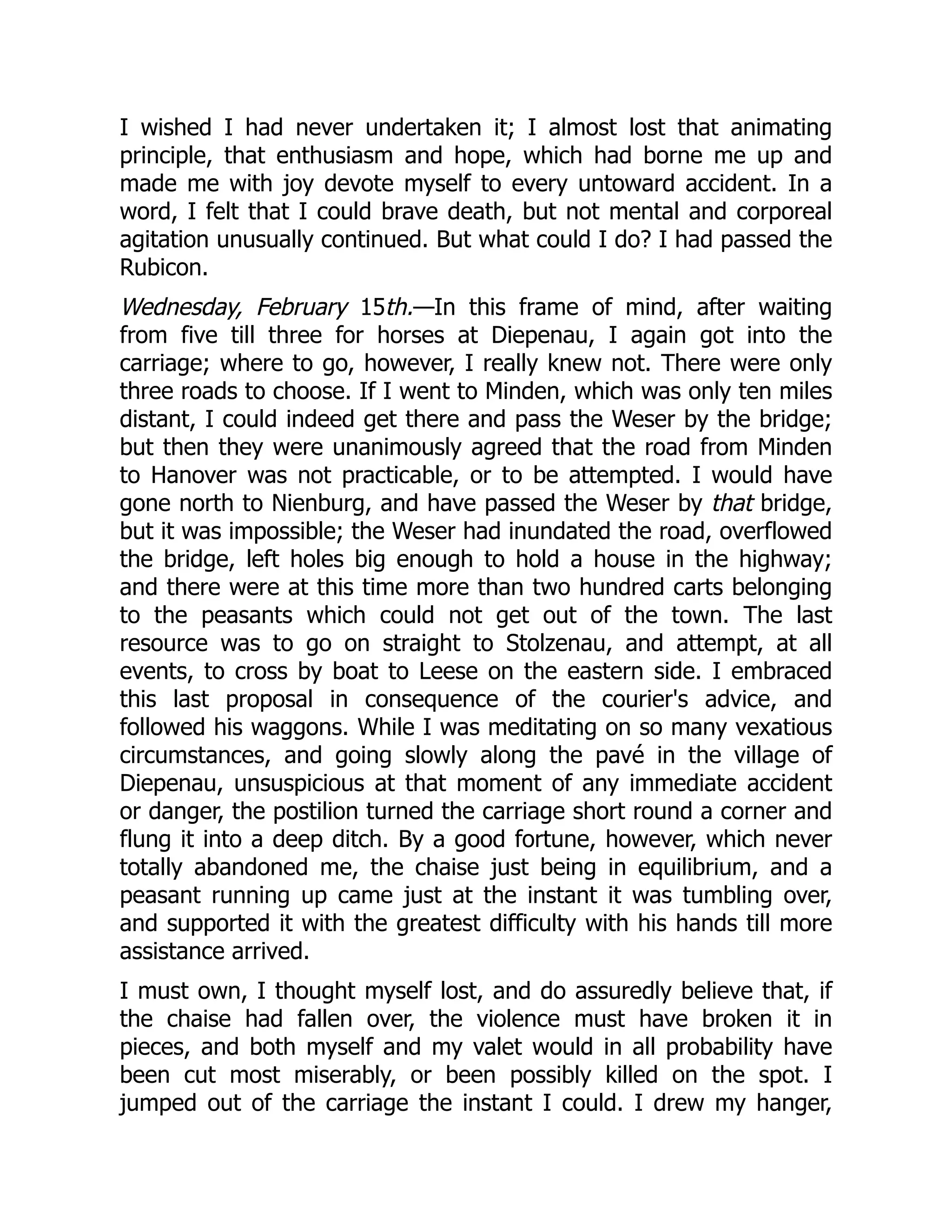 I wished I had never undertaken it; I almost lost that animating
principle, that enthusiasm and hope, which had borne me up and
made me with joy devote myself to every untoward accident. In a
word, I felt that I could brave death, but not mental and corporeal
agitation unusually continued. But what could I do? I had passed the
Rubicon.
Wednesday, February 15th.—In this frame of mind, after waiting
from five till three for horses at Diepenau, I again got into the
carriage; where to go, however, I really knew not. There were only
three roads to choose. If I went to Minden, which was only ten miles
distant, I could indeed get there and pass the Weser by the bridge;
but then they were unanimously agreed that the road from Minden
to Hanover was not practicable, or to be attempted. I would have
gone north to Nienburg, and have passed the Weser by that bridge,
but it was impossible; the Weser had inundated the road, overflowed
the bridge, left holes big enough to hold a house in the highway;
and there were at this time more than two hundred carts belonging
to the peasants which could not get out of the town. The last
resource was to go on straight to Stolzenau, and attempt, at all
events, to cross by boat to Leese on the eastern side. I embraced
this last proposal in consequence of the courier's advice, and
followed his waggons. While I was meditating on so many vexatious
circumstances, and going slowly along the pavé in the village of
Diepenau, unsuspicious at that moment of any immediate accident
or danger, the postilion turned the carriage short round a corner and
flung it into a deep ditch. By a good fortune, however, which never
totally abandoned me, the chaise just being in equilibrium, and a
peasant running up came just at the instant it was tumbling over,
and supported it with the greatest difficulty with his hands till more
assistance arrived.
I must own, I thought myself lost, and do assuredly believe that, if
the chaise had fallen over, the violence must have broken it in
pieces, and both myself and my valet would in all probability have
been cut most miserably, or been possibly killed on the spot. I
jumped out of the carriage the instant I could. I drew my hanger,
 