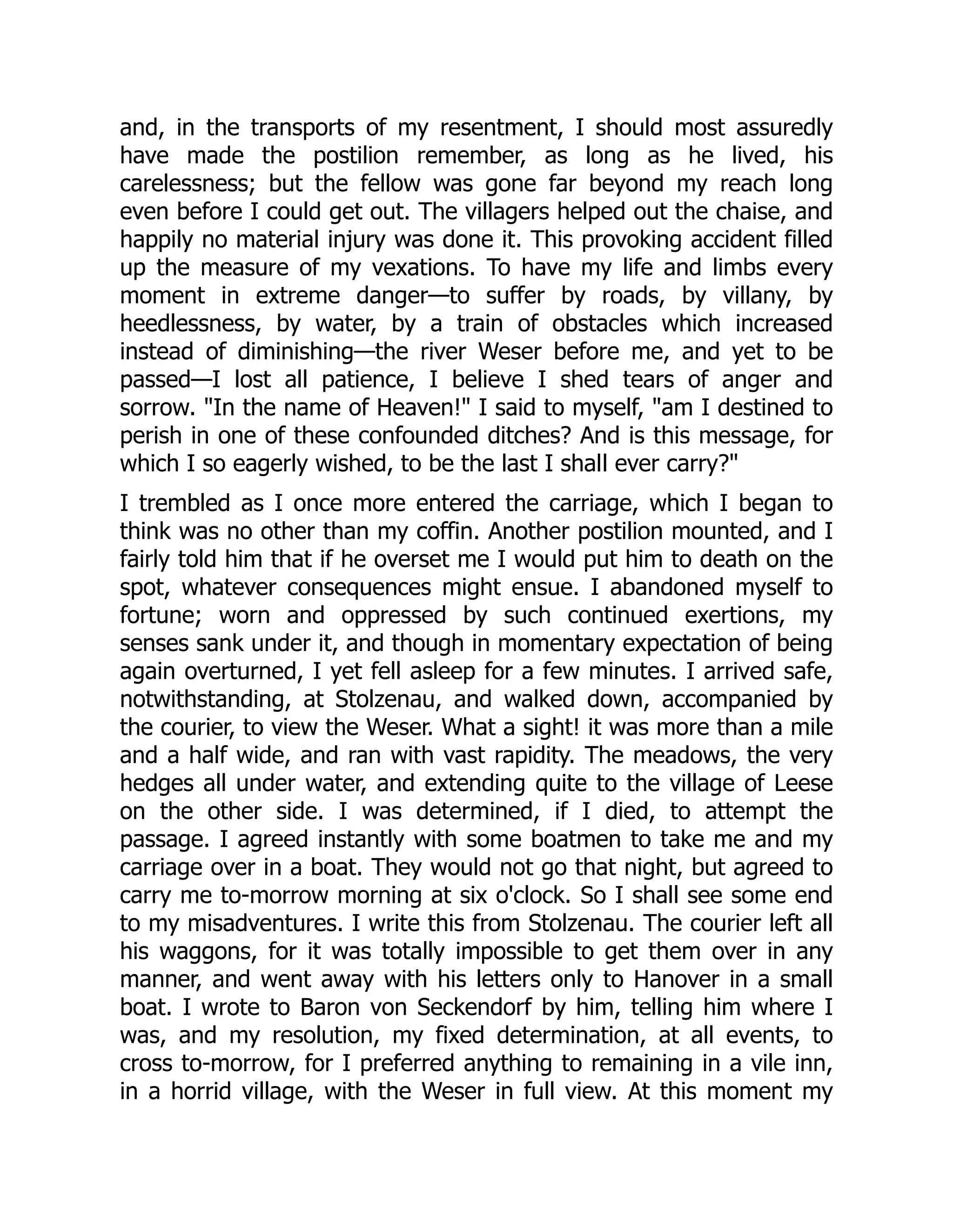 and, in the transports of my resentment, I should most assuredly
have made the postilion remember, as long as he lived, his
carelessness; but the fellow was gone far beyond my reach long
even before I could get out. The villagers helped out the chaise, and
happily no material injury was done it. This provoking accident filled
up the measure of my vexations. To have my life and limbs every
moment in extreme danger—to suffer by roads, by villany, by
heedlessness, by water, by a train of obstacles which increased
instead of diminishing—the river Weser before me, and yet to be
passed—I lost all patience, I believe I shed tears of anger and
sorrow. "In the name of Heaven!" I said to myself, "am I destined to
perish in one of these confounded ditches? And is this message, for
which I so eagerly wished, to be the last I shall ever carry?"
I trembled as I once more entered the carriage, which I began to
think was no other than my coffin. Another postilion mounted, and I
fairly told him that if he overset me I would put him to death on the
spot, whatever consequences might ensue. I abandoned myself to
fortune; worn and oppressed by such continued exertions, my
senses sank under it, and though in momentary expectation of being
again overturned, I yet fell asleep for a few minutes. I arrived safe,
notwithstanding, at Stolzenau, and walked down, accompanied by
the courier, to view the Weser. What a sight! it was more than a mile
and a half wide, and ran with vast rapidity. The meadows, the very
hedges all under water, and extending quite to the village of Leese
on the other side. I was determined, if I died, to attempt the
passage. I agreed instantly with some boatmen to take me and my
carriage over in a boat. They would not go that night, but agreed to
carry me to-morrow morning at six o'clock. So I shall see some end
to my misadventures. I write this from Stolzenau. The courier left all
his waggons, for it was totally impossible to get them over in any
manner, and went away with his letters only to Hanover in a small
boat. I wrote to Baron von Seckendorf by him, telling him where I
was, and my resolution, my fixed determination, at all events, to
cross to-morrow, for I preferred anything to remaining in a vile inn,
in a horrid village, with the Weser in full view. At this moment my
 