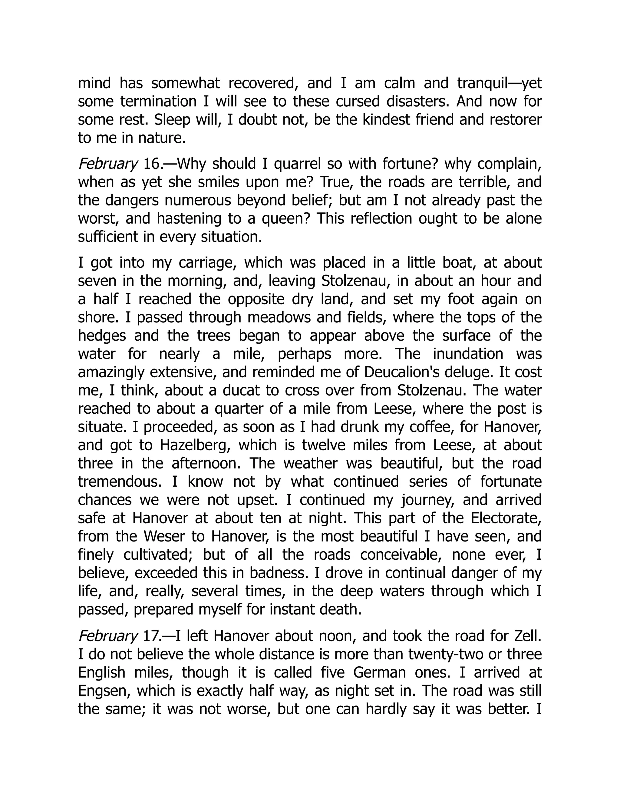 mind has somewhat recovered, and I am calm and tranquil—yet
some termination I will see to these cursed disasters. And now for
some rest. Sleep will, I doubt not, be the kindest friend and restorer
to me in nature.
February 16.—Why should I quarrel so with fortune? why complain,
when as yet she smiles upon me? True, the roads are terrible, and
the dangers numerous beyond belief; but am I not already past the
worst, and hastening to a queen? This reflection ought to be alone
sufficient in every situation.
I got into my carriage, which was placed in a little boat, at about
seven in the morning, and, leaving Stolzenau, in about an hour and
a half I reached the opposite dry land, and set my foot again on
shore. I passed through meadows and fields, where the tops of the
hedges and the trees began to appear above the surface of the
water for nearly a mile, perhaps more. The inundation was
amazingly extensive, and reminded me of Deucalion's deluge. It cost
me, I think, about a ducat to cross over from Stolzenau. The water
reached to about a quarter of a mile from Leese, where the post is
situate. I proceeded, as soon as I had drunk my coffee, for Hanover,
and got to Hazelberg, which is twelve miles from Leese, at about
three in the afternoon. The weather was beautiful, but the road
tremendous. I know not by what continued series of fortunate
chances we were not upset. I continued my journey, and arrived
safe at Hanover at about ten at night. This part of the Electorate,
from the Weser to Hanover, is the most beautiful I have seen, and
finely cultivated; but of all the roads conceivable, none ever, I
believe, exceeded this in badness. I drove in continual danger of my
life, and, really, several times, in the deep waters through which I
passed, prepared myself for instant death.
February 17.—I left Hanover about noon, and took the road for Zell.
I do not believe the whole distance is more than twenty-two or three
English miles, though it is called five German ones. I arrived at
Engsen, which is exactly half way, as night set in. The road was still
the same; it was not worse, but one can hardly say it was better. I
 