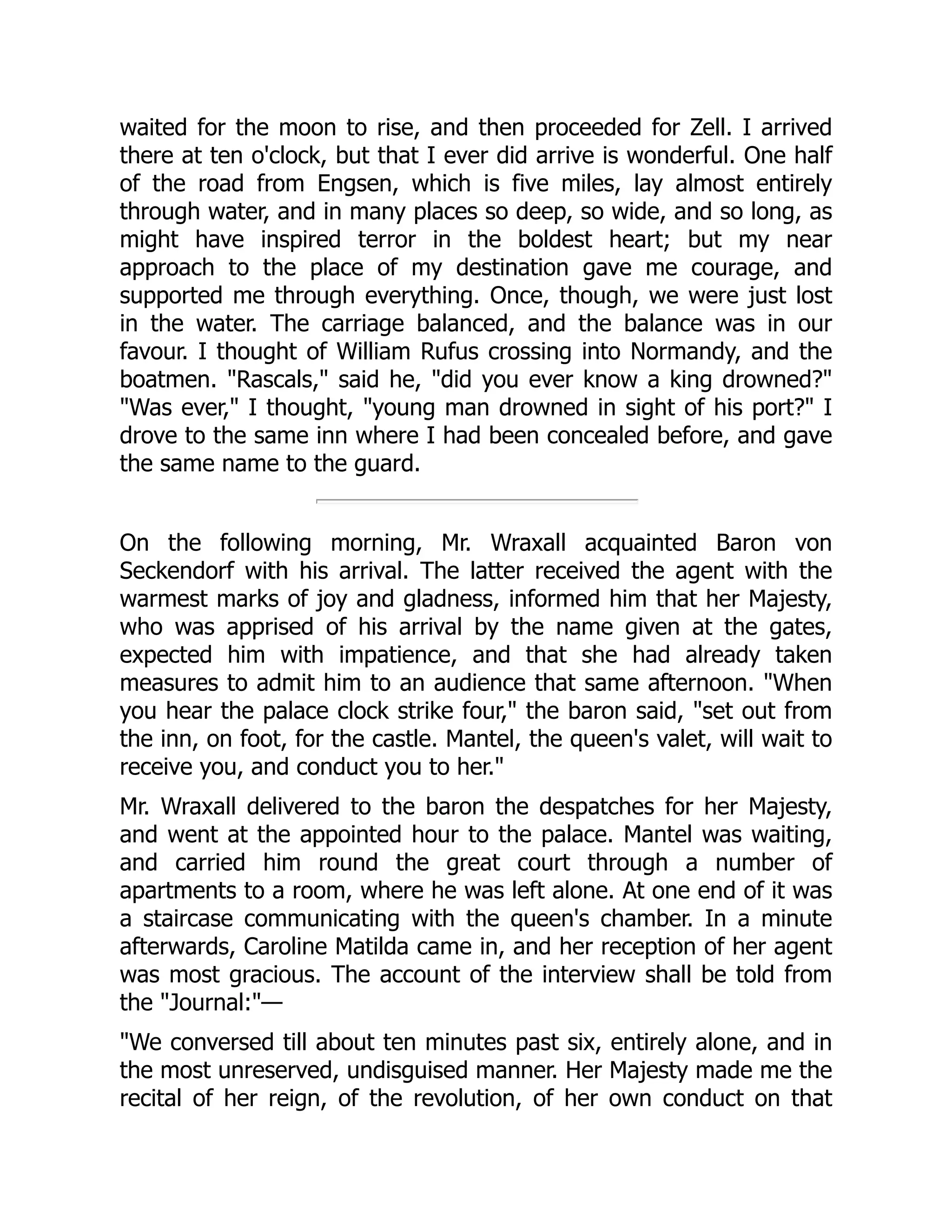 waited for the moon to rise, and then proceeded for Zell. I arrived
there at ten o'clock, but that I ever did arrive is wonderful. One half
of the road from Engsen, which is five miles, lay almost entirely
through water, and in many places so deep, so wide, and so long, as
might have inspired terror in the boldest heart; but my near
approach to the place of my destination gave me courage, and
supported me through everything. Once, though, we were just lost
in the water. The carriage balanced, and the balance was in our
favour. I thought of William Rufus crossing into Normandy, and the
boatmen. "Rascals," said he, "did you ever know a king drowned?"
"Was ever," I thought, "young man drowned in sight of his port?" I
drove to the same inn where I had been concealed before, and gave
the same name to the guard.
On the following morning, Mr. Wraxall acquainted Baron von
Seckendorf with his arrival. The latter received the agent with the
warmest marks of joy and gladness, informed him that her Majesty,
who was apprised of his arrival by the name given at the gates,
expected him with impatience, and that she had already taken
measures to admit him to an audience that same afternoon. "When
you hear the palace clock strike four," the baron said, "set out from
the inn, on foot, for the castle. Mantel, the queen's valet, will wait to
receive you, and conduct you to her."
Mr. Wraxall delivered to the baron the despatches for her Majesty,
and went at the appointed hour to the palace. Mantel was waiting,
and carried him round the great court through a number of
apartments to a room, where he was left alone. At one end of it was
a staircase communicating with the queen's chamber. In a minute
afterwards, Caroline Matilda came in, and her reception of her agent
was most gracious. The account of the interview shall be told from
the "Journal:"—
"We conversed till about ten minutes past six, entirely alone, and in
the most unreserved, undisguised manner. Her Majesty made me the
recital of her reign, of the revolution, of her own conduct on that
 