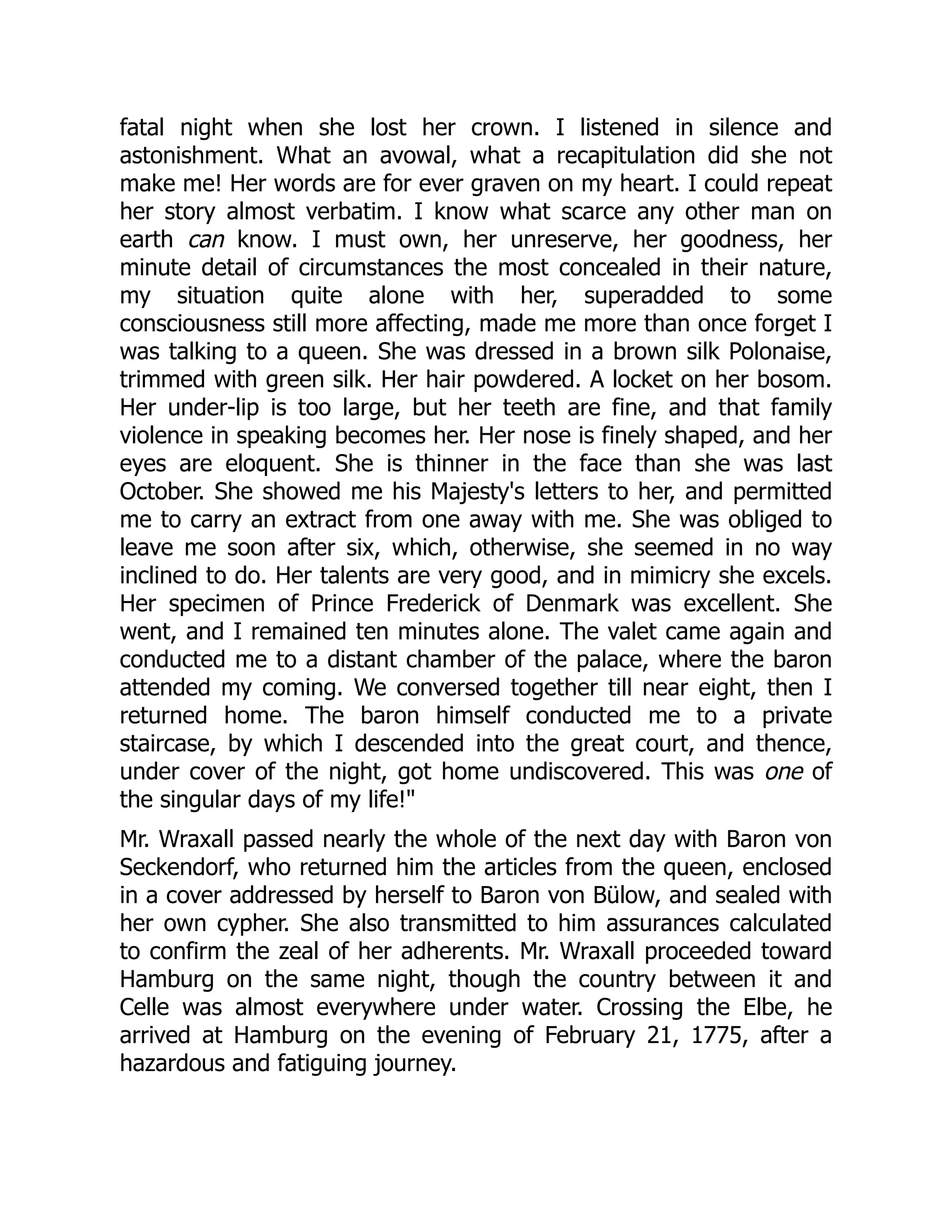 fatal night when she lost her crown. I listened in silence and
astonishment. What an avowal, what a recapitulation did she not
make me! Her words are for ever graven on my heart. I could repeat
her story almost verbatim. I know what scarce any other man on
earth can know. I must own, her unreserve, her goodness, her
minute detail of circumstances the most concealed in their nature,
my situation quite alone with her, superadded to some
consciousness still more affecting, made me more than once forget I
was talking to a queen. She was dressed in a brown silk Polonaise,
trimmed with green silk. Her hair powdered. A locket on her bosom.
Her under-lip is too large, but her teeth are fine, and that family
violence in speaking becomes her. Her nose is finely shaped, and her
eyes are eloquent. She is thinner in the face than she was last
October. She showed me his Majesty's letters to her, and permitted
me to carry an extract from one away with me. She was obliged to
leave me soon after six, which, otherwise, she seemed in no way
inclined to do. Her talents are very good, and in mimicry she excels.
Her specimen of Prince Frederick of Denmark was excellent. She
went, and I remained ten minutes alone. The valet came again and
conducted me to a distant chamber of the palace, where the baron
attended my coming. We conversed together till near eight, then I
returned home. The baron himself conducted me to a private
staircase, by which I descended into the great court, and thence,
under cover of the night, got home undiscovered. This was one of
the singular days of my life!"
Mr. Wraxall passed nearly the whole of the next day with Baron von
Seckendorf, who returned him the articles from the queen, enclosed
in a cover addressed by herself to Baron von Bülow, and sealed with
her own cypher. She also transmitted to him assurances calculated
to confirm the zeal of her adherents. Mr. Wraxall proceeded toward
Hamburg on the same night, though the country between it and
Celle was almost everywhere under water. Crossing the Elbe, he
arrived at Hamburg on the evening of February 21, 1775, after a
hazardous and fatiguing journey.
 