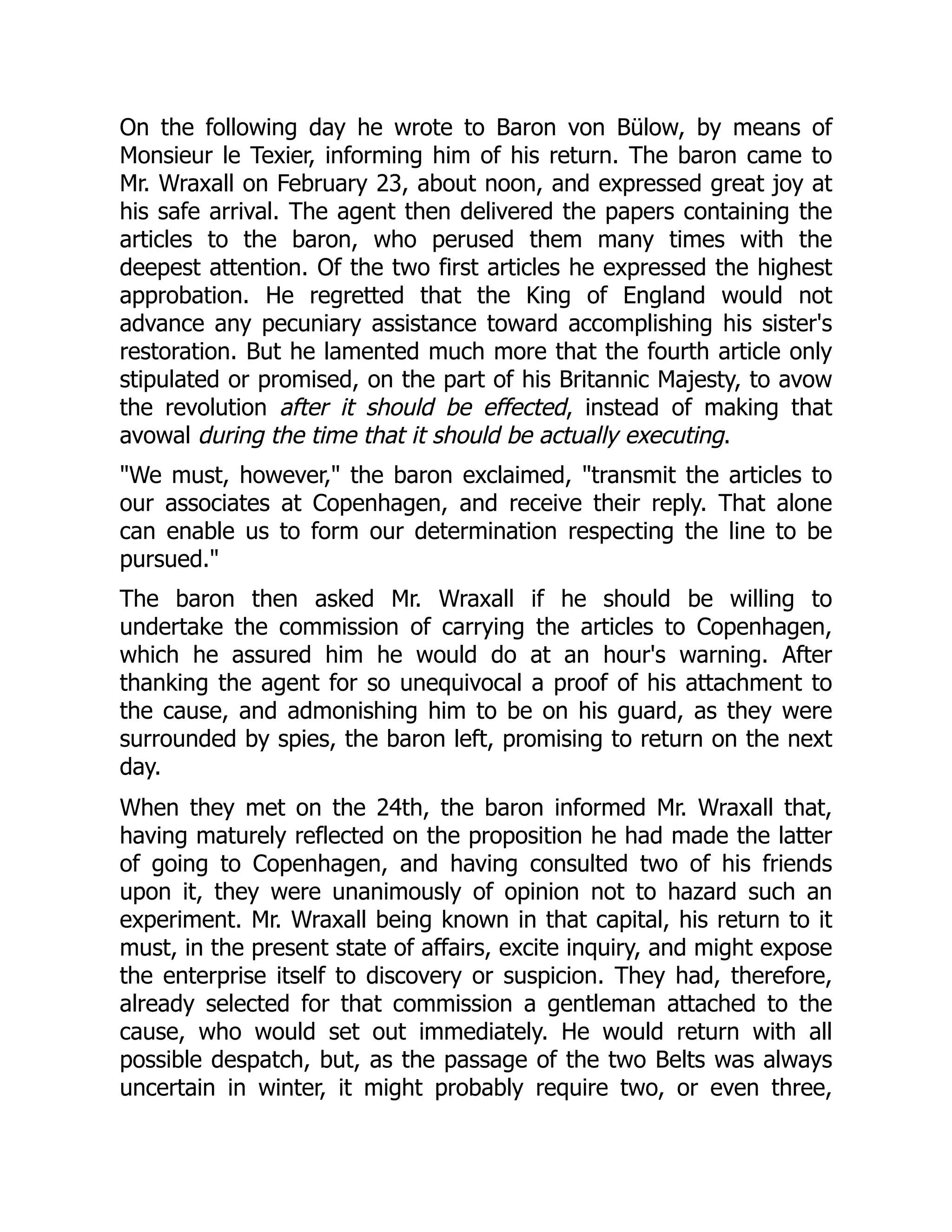 On the following day he wrote to Baron von Bülow, by means of
Monsieur le Texier, informing him of his return. The baron came to
Mr. Wraxall on February 23, about noon, and expressed great joy at
his safe arrival. The agent then delivered the papers containing the
articles to the baron, who perused them many times with the
deepest attention. Of the two first articles he expressed the highest
approbation. He regretted that the King of England would not
advance any pecuniary assistance toward accomplishing his sister's
restoration. But he lamented much more that the fourth article only
stipulated or promised, on the part of his Britannic Majesty, to avow
the revolution after it should be effected, instead of making that
avowal during the time that it should be actually executing.
"We must, however," the baron exclaimed, "transmit the articles to
our associates at Copenhagen, and receive their reply. That alone
can enable us to form our determination respecting the line to be
pursued."
The baron then asked Mr. Wraxall if he should be willing to
undertake the commission of carrying the articles to Copenhagen,
which he assured him he would do at an hour's warning. After
thanking the agent for so unequivocal a proof of his attachment to
the cause, and admonishing him to be on his guard, as they were
surrounded by spies, the baron left, promising to return on the next
day.
When they met on the 24th, the baron informed Mr. Wraxall that,
having maturely reflected on the proposition he had made the latter
of going to Copenhagen, and having consulted two of his friends
upon it, they were unanimously of opinion not to hazard such an
experiment. Mr. Wraxall being known in that capital, his return to it
must, in the present state of affairs, excite inquiry, and might expose
the enterprise itself to discovery or suspicion. They had, therefore,
already selected for that commission a gentleman attached to the
cause, who would set out immediately. He would return with all
possible despatch, but, as the passage of the two Belts was always
uncertain in winter, it might probably require two, or even three,
 