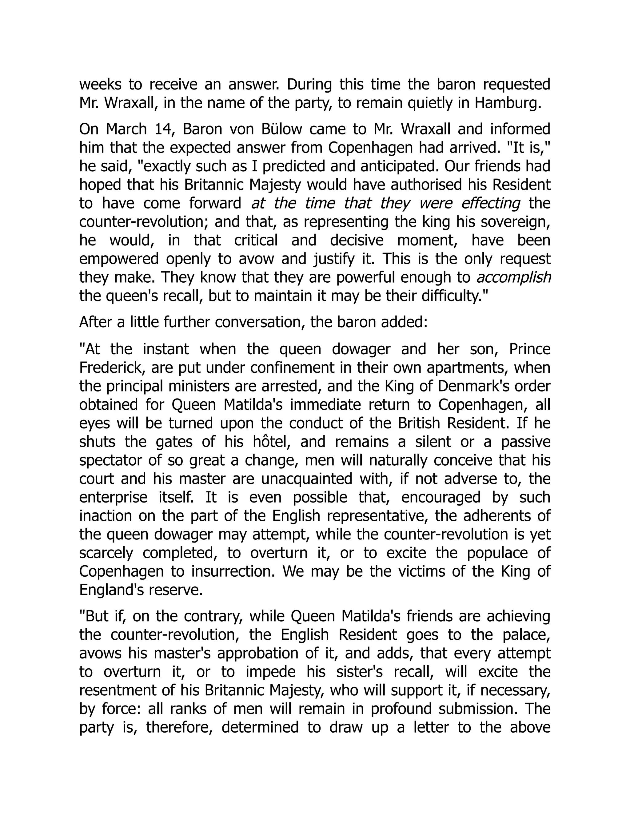weeks to receive an answer. During this time the baron requested
Mr. Wraxall, in the name of the party, to remain quietly in Hamburg.
On March 14, Baron von Bülow came to Mr. Wraxall and informed
him that the expected answer from Copenhagen had arrived. "It is,"
he said, "exactly such as I predicted and anticipated. Our friends had
hoped that his Britannic Majesty would have authorised his Resident
to have come forward at the time that they were effecting the
counter-revolution; and that, as representing the king his sovereign,
he would, in that critical and decisive moment, have been
empowered openly to avow and justify it. This is the only request
they make. They know that they are powerful enough to accomplish
the queen's recall, but to maintain it may be their difficulty."
After a little further conversation, the baron added:
"At the instant when the queen dowager and her son, Prince
Frederick, are put under confinement in their own apartments, when
the principal ministers are arrested, and the King of Denmark's order
obtained for Queen Matilda's immediate return to Copenhagen, all
eyes will be turned upon the conduct of the British Resident. If he
shuts the gates of his hôtel, and remains a silent or a passive
spectator of so great a change, men will naturally conceive that his
court and his master are unacquainted with, if not adverse to, the
enterprise itself. It is even possible that, encouraged by such
inaction on the part of the English representative, the adherents of
the queen dowager may attempt, while the counter-revolution is yet
scarcely completed, to overturn it, or to excite the populace of
Copenhagen to insurrection. We may be the victims of the King of
England's reserve.
"But if, on the contrary, while Queen Matilda's friends are achieving
the counter-revolution, the English Resident goes to the palace,
avows his master's approbation of it, and adds, that every attempt
to overturn it, or to impede his sister's recall, will excite the
resentment of his Britannic Majesty, who will support it, if necessary,
by force: all ranks of men will remain in profound submission. The
party is, therefore, determined to draw up a letter to the above
 
