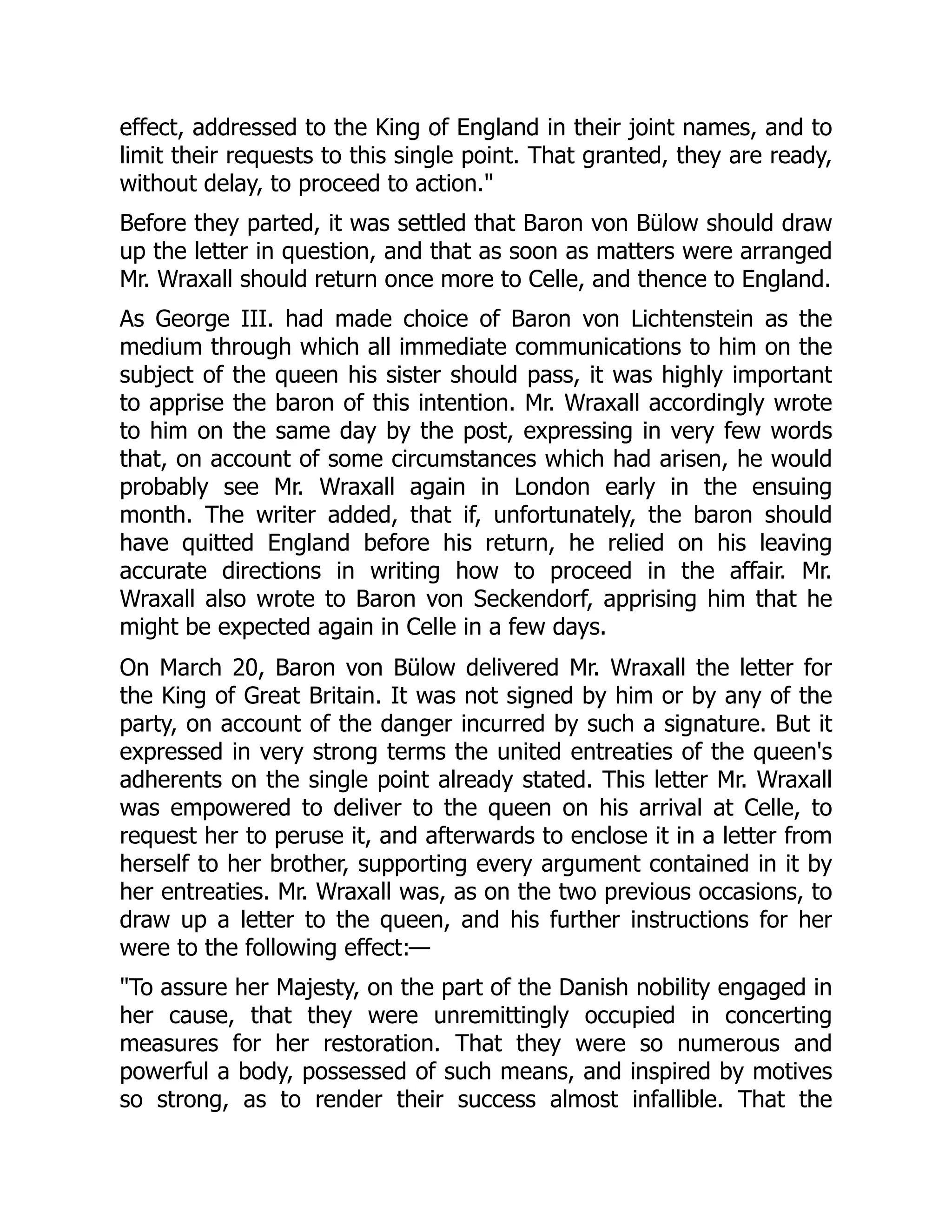 effect, addressed to the King of England in their joint names, and to
limit their requests to this single point. That granted, they are ready,
without delay, to proceed to action."
Before they parted, it was settled that Baron von Bülow should draw
up the letter in question, and that as soon as matters were arranged
Mr. Wraxall should return once more to Celle, and thence to England.
As George III. had made choice of Baron von Lichtenstein as the
medium through which all immediate communications to him on the
subject of the queen his sister should pass, it was highly important
to apprise the baron of this intention. Mr. Wraxall accordingly wrote
to him on the same day by the post, expressing in very few words
that, on account of some circumstances which had arisen, he would
probably see Mr. Wraxall again in London early in the ensuing
month. The writer added, that if, unfortunately, the baron should
have quitted England before his return, he relied on his leaving
accurate directions in writing how to proceed in the affair. Mr.
Wraxall also wrote to Baron von Seckendorf, apprising him that he
might be expected again in Celle in a few days.
On March 20, Baron von Bülow delivered Mr. Wraxall the letter for
the King of Great Britain. It was not signed by him or by any of the
party, on account of the danger incurred by such a signature. But it
expressed in very strong terms the united entreaties of the queen's
adherents on the single point already stated. This letter Mr. Wraxall
was empowered to deliver to the queen on his arrival at Celle, to
request her to peruse it, and afterwards to enclose it in a letter from
herself to her brother, supporting every argument contained in it by
her entreaties. Mr. Wraxall was, as on the two previous occasions, to
draw up a letter to the queen, and his further instructions for her
were to the following effect:—
"To assure her Majesty, on the part of the Danish nobility engaged in
her cause, that they were unremittingly occupied in concerting
measures for her restoration. That they were so numerous and
powerful a body, possessed of such means, and inspired by motives
so strong, as to render their success almost infallible. That the
 