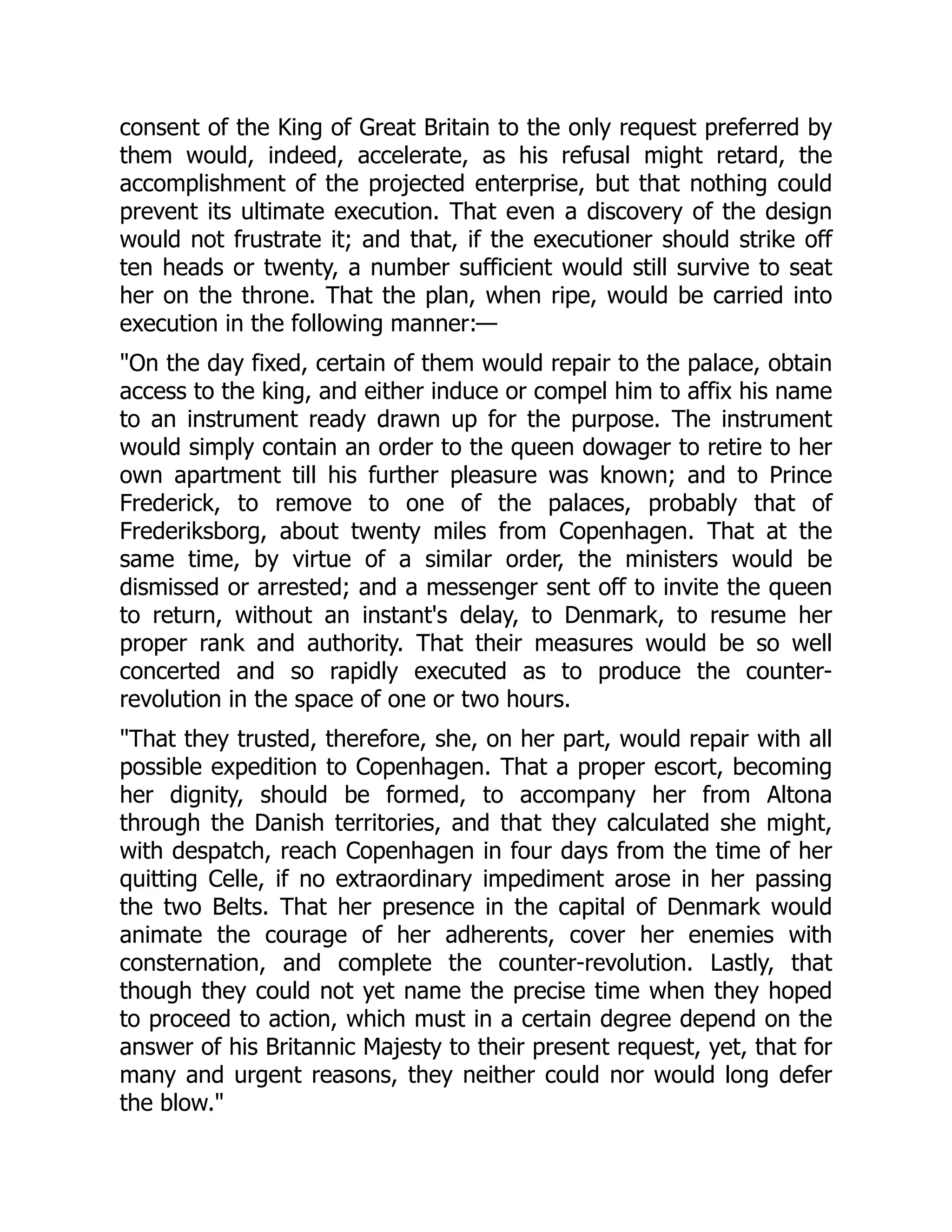 consent of the King of Great Britain to the only request preferred by
them would, indeed, accelerate, as his refusal might retard, the
accomplishment of the projected enterprise, but that nothing could
prevent its ultimate execution. That even a discovery of the design
would not frustrate it; and that, if the executioner should strike off
ten heads or twenty, a number sufficient would still survive to seat
her on the throne. That the plan, when ripe, would be carried into
execution in the following manner:—
"On the day fixed, certain of them would repair to the palace, obtain
access to the king, and either induce or compel him to affix his name
to an instrument ready drawn up for the purpose. The instrument
would simply contain an order to the queen dowager to retire to her
own apartment till his further pleasure was known; and to Prince
Frederick, to remove to one of the palaces, probably that of
Frederiksborg, about twenty miles from Copenhagen. That at the
same time, by virtue of a similar order, the ministers would be
dismissed or arrested; and a messenger sent off to invite the queen
to return, without an instant's delay, to Denmark, to resume her
proper rank and authority. That their measures would be so well
concerted and so rapidly executed as to produce the counter-
revolution in the space of one or two hours.
"That they trusted, therefore, she, on her part, would repair with all
possible expedition to Copenhagen. That a proper escort, becoming
her dignity, should be formed, to accompany her from Altona
through the Danish territories, and that they calculated she might,
with despatch, reach Copenhagen in four days from the time of her
quitting Celle, if no extraordinary impediment arose in her passing
the two Belts. That her presence in the capital of Denmark would
animate the courage of her adherents, cover her enemies with
consternation, and complete the counter-revolution. Lastly, that
though they could not yet name the precise time when they hoped
to proceed to action, which must in a certain degree depend on the
answer of his Britannic Majesty to their present request, yet, that for
many and urgent reasons, they neither could nor would long defer
the blow."
 