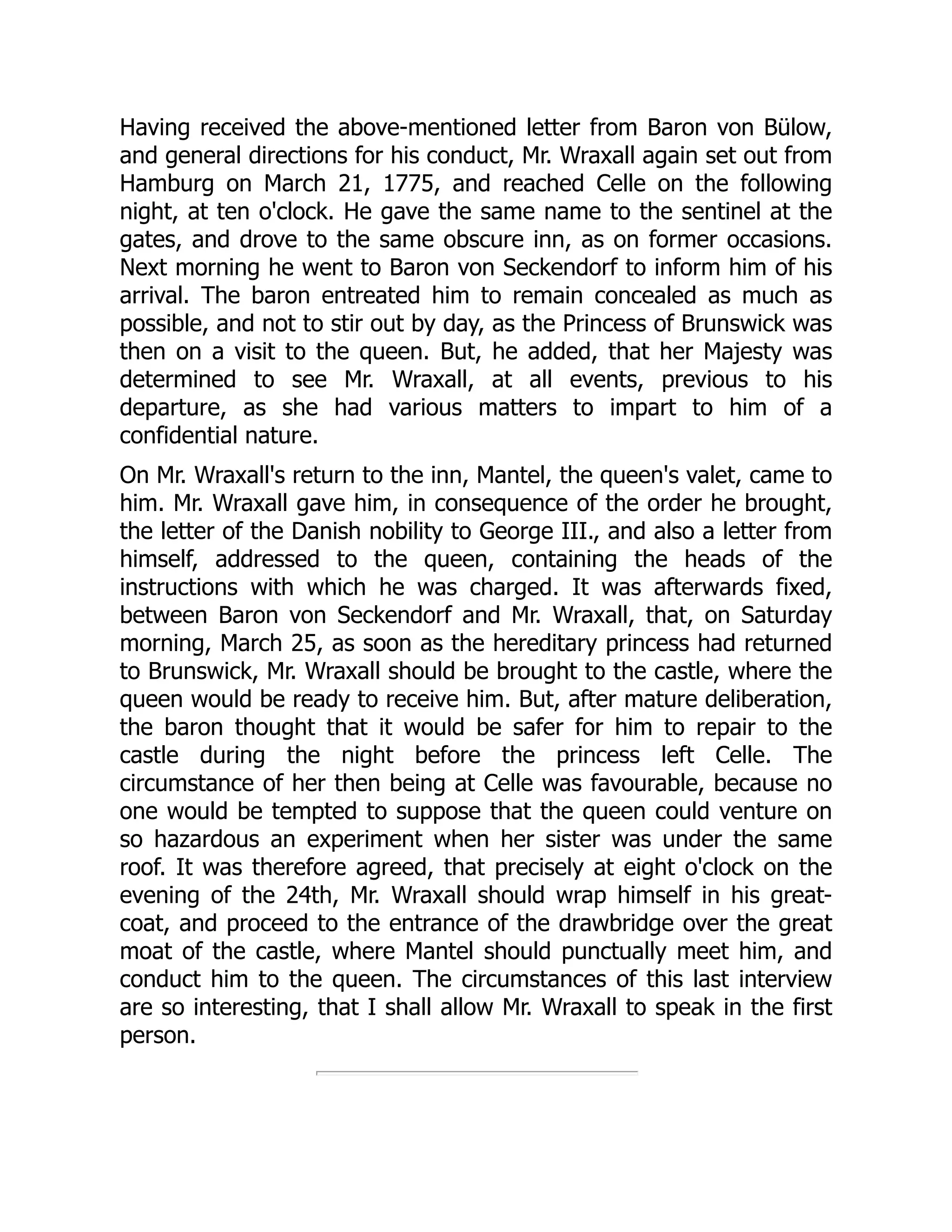 Having received the above-mentioned letter from Baron von Bülow,
and general directions for his conduct, Mr. Wraxall again set out from
Hamburg on March 21, 1775, and reached Celle on the following
night, at ten o'clock. He gave the same name to the sentinel at the
gates, and drove to the same obscure inn, as on former occasions.
Next morning he went to Baron von Seckendorf to inform him of his
arrival. The baron entreated him to remain concealed as much as
possible, and not to stir out by day, as the Princess of Brunswick was
then on a visit to the queen. But, he added, that her Majesty was
determined to see Mr. Wraxall, at all events, previous to his
departure, as she had various matters to impart to him of a
confidential nature.
On Mr. Wraxall's return to the inn, Mantel, the queen's valet, came to
him. Mr. Wraxall gave him, in consequence of the order he brought,
the letter of the Danish nobility to George III., and also a letter from
himself, addressed to the queen, containing the heads of the
instructions with which he was charged. It was afterwards fixed,
between Baron von Seckendorf and Mr. Wraxall, that, on Saturday
morning, March 25, as soon as the hereditary princess had returned
to Brunswick, Mr. Wraxall should be brought to the castle, where the
queen would be ready to receive him. But, after mature deliberation,
the baron thought that it would be safer for him to repair to the
castle during the night before the princess left Celle. The
circumstance of her then being at Celle was favourable, because no
one would be tempted to suppose that the queen could venture on
so hazardous an experiment when her sister was under the same
roof. It was therefore agreed, that precisely at eight o'clock on the
evening of the 24th, Mr. Wraxall should wrap himself in his great-
coat, and proceed to the entrance of the drawbridge over the great
moat of the castle, where Mantel should punctually meet him, and
conduct him to the queen. The circumstances of this last interview
are so interesting, that I shall allow Mr. Wraxall to speak in the first
person.
 
