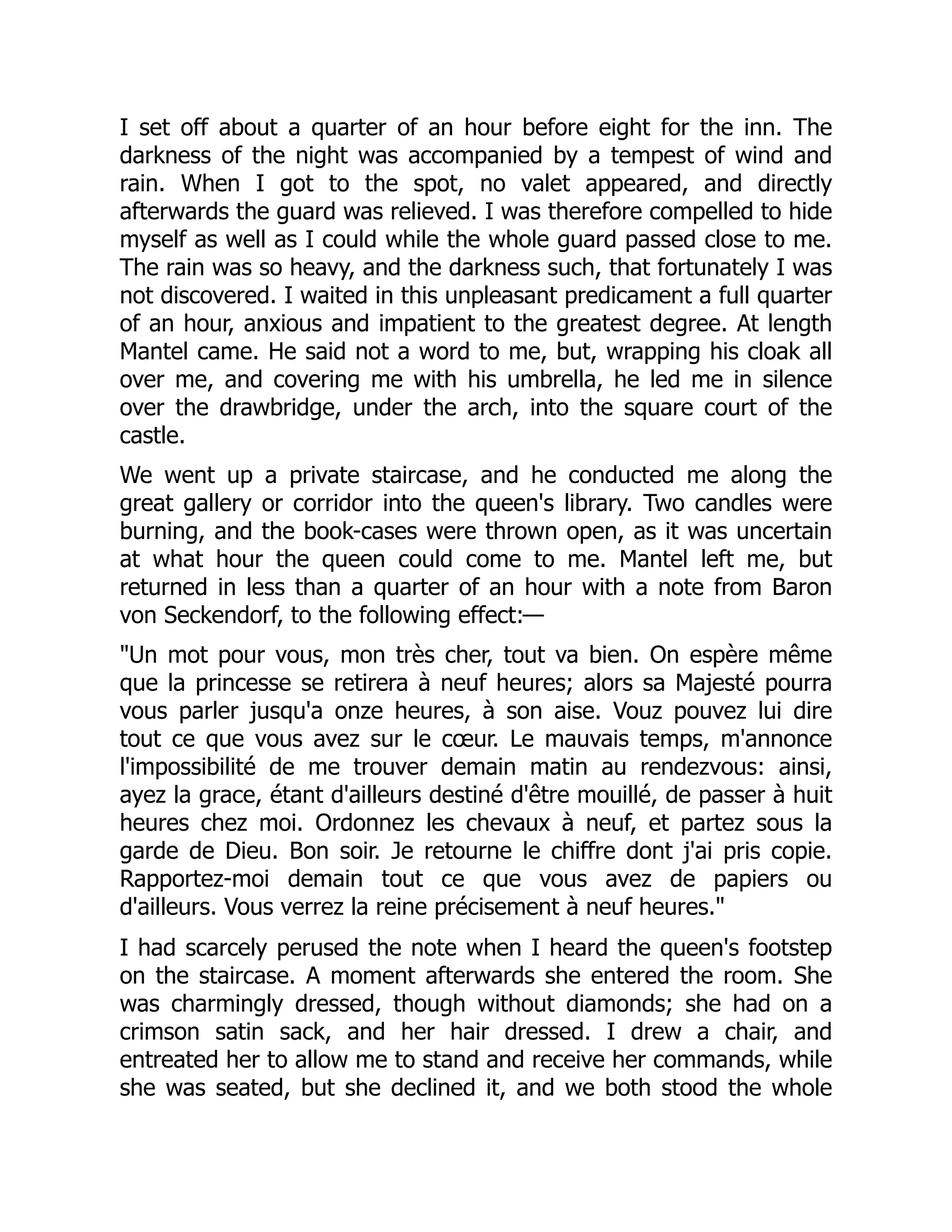 I set off about a quarter of an hour before eight for the inn. The
darkness of the night was accompanied by a tempest of wind and
rain. When I got to the spot, no valet appeared, and directly
afterwards the guard was relieved. I was therefore compelled to hide
myself as well as I could while the whole guard passed close to me.
The rain was so heavy, and the darkness such, that fortunately I was
not discovered. I waited in this unpleasant predicament a full quarter
of an hour, anxious and impatient to the greatest degree. At length
Mantel came. He said not a word to me, but, wrapping his cloak all
over me, and covering me with his umbrella, he led me in silence
over the drawbridge, under the arch, into the square court of the
castle.
We went up a private staircase, and he conducted me along the
great gallery or corridor into the queen's library. Two candles were
burning, and the book-cases were thrown open, as it was uncertain
at what hour the queen could come to me. Mantel left me, but
returned in less than a quarter of an hour with a note from Baron
von Seckendorf, to the following effect:—
"Un mot pour vous, mon très cher, tout va bien. On espère même
que la princesse se retirera à neuf heures; alors sa Majesté pourra
vous parler jusqu'a onze heures, à son aise. Vouz pouvez lui dire
tout ce que vous avez sur le cœur. Le mauvais temps, m'annonce
l'impossibilité de me trouver demain matin au rendezvous: ainsi,
ayez la grace, étant d'ailleurs destiné d'être mouillé, de passer à huit
heures chez moi. Ordonnez les chevaux à neuf, et partez sous la
garde de Dieu. Bon soir. Je retourne le chiffre dont j'ai pris copie.
Rapportez-moi demain tout ce que vous avez de papiers ou
d'ailleurs. Vous verrez la reine précisement à neuf heures."
I had scarcely perused the note when I heard the queen's footstep
on the staircase. A moment afterwards she entered the room. She
was charmingly dressed, though without diamonds; she had on a
crimson satin sack, and her hair dressed. I drew a chair, and
entreated her to allow me to stand and receive her commands, while
she was seated, but she declined it, and we both stood the whole
 