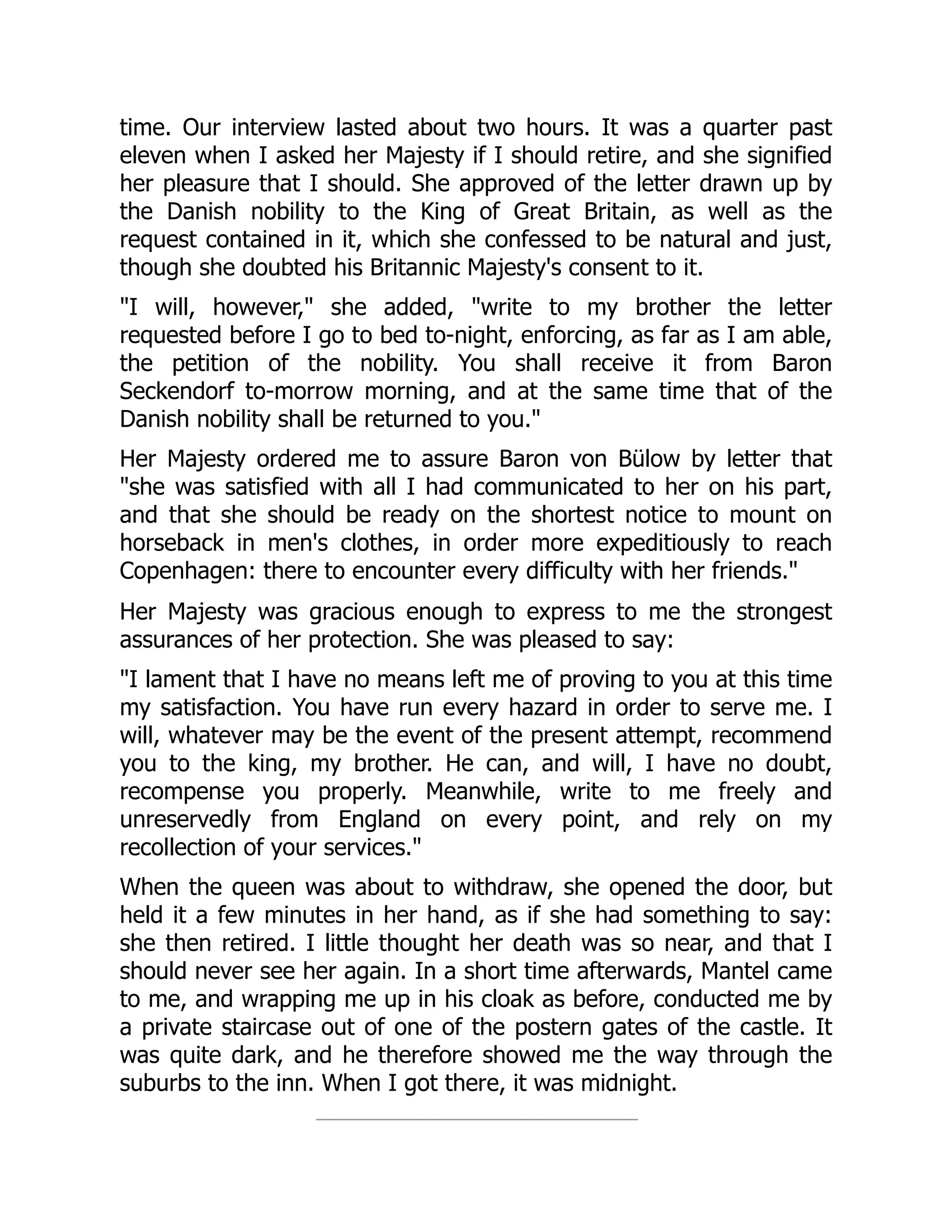time. Our interview lasted about two hours. It was a quarter past
eleven when I asked her Majesty if I should retire, and she signified
her pleasure that I should. She approved of the letter drawn up by
the Danish nobility to the King of Great Britain, as well as the
request contained in it, which she confessed to be natural and just,
though she doubted his Britannic Majesty's consent to it.
"I will, however," she added, "write to my brother the letter
requested before I go to bed to-night, enforcing, as far as I am able,
the petition of the nobility. You shall receive it from Baron
Seckendorf to-morrow morning, and at the same time that of the
Danish nobility shall be returned to you."
Her Majesty ordered me to assure Baron von Bülow by letter that
"she was satisfied with all I had communicated to her on his part,
and that she should be ready on the shortest notice to mount on
horseback in men's clothes, in order more expeditiously to reach
Copenhagen: there to encounter every difficulty with her friends."
Her Majesty was gracious enough to express to me the strongest
assurances of her protection. She was pleased to say:
"I lament that I have no means left me of proving to you at this time
my satisfaction. You have run every hazard in order to serve me. I
will, whatever may be the event of the present attempt, recommend
you to the king, my brother. He can, and will, I have no doubt,
recompense you properly. Meanwhile, write to me freely and
unreservedly from England on every point, and rely on my
recollection of your services."
When the queen was about to withdraw, she opened the door, but
held it a few minutes in her hand, as if she had something to say:
she then retired. I little thought her death was so near, and that I
should never see her again. In a short time afterwards, Mantel came
to me, and wrapping me up in his cloak as before, conducted me by
a private staircase out of one of the postern gates of the castle. It
was quite dark, and he therefore showed me the way through the
suburbs to the inn. When I got there, it was midnight.
 