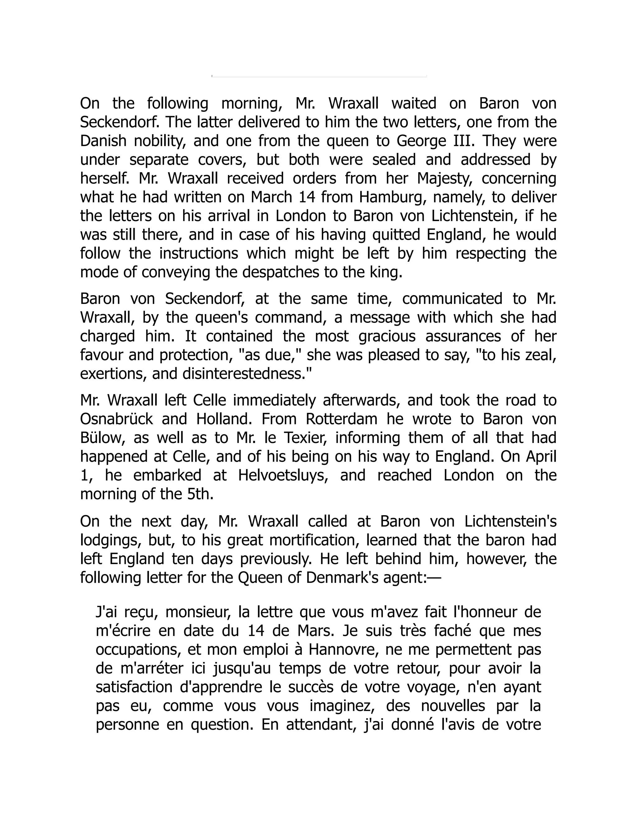 On the following morning, Mr. Wraxall waited on Baron von
Seckendorf. The latter delivered to him the two letters, one from the
Danish nobility, and one from the queen to George III. They were
under separate covers, but both were sealed and addressed by
herself. Mr. Wraxall received orders from her Majesty, concerning
what he had written on March 14 from Hamburg, namely, to deliver
the letters on his arrival in London to Baron von Lichtenstein, if he
was still there, and in case of his having quitted England, he would
follow the instructions which might be left by him respecting the
mode of conveying the despatches to the king.
Baron von Seckendorf, at the same time, communicated to Mr.
Wraxall, by the queen's command, a message with which she had
charged him. It contained the most gracious assurances of her
favour and protection, "as due," she was pleased to say, "to his zeal,
exertions, and disinterestedness."
Mr. Wraxall left Celle immediately afterwards, and took the road to
Osnabrück and Holland. From Rotterdam he wrote to Baron von
Bülow, as well as to Mr. le Texier, informing them of all that had
happened at Celle, and of his being on his way to England. On April
1, he embarked at Helvoetsluys, and reached London on the
morning of the 5th.
On the next day, Mr. Wraxall called at Baron von Lichtenstein's
lodgings, but, to his great mortification, learned that the baron had
left England ten days previously. He left behind him, however, the
following letter for the Queen of Denmark's agent:—
J'ai reçu, monsieur, la lettre que vous m'avez fait l'honneur de
m'écrire en date du 14 de Mars. Je suis très faché que mes
occupations, et mon emploi à Hannovre, ne me permettent pas
de m'arréter ici jusqu'au temps de votre retour, pour avoir la
satisfaction d'apprendre le succès de votre voyage, n'en ayant
pas eu, comme vous vous imaginez, des nouvelles par la
personne en question. En attendant, j'ai donné l'avis de votre
 