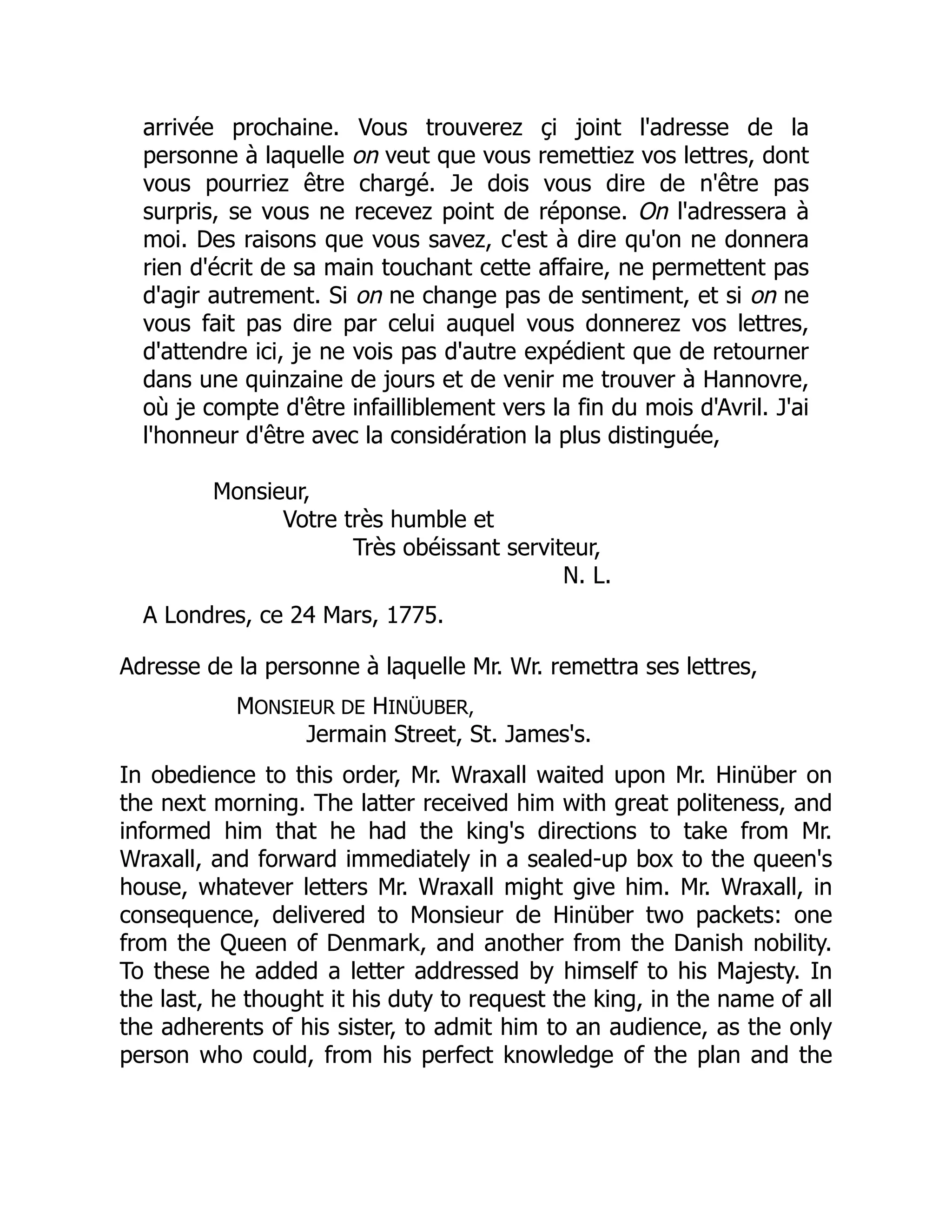 arrivée prochaine. Vous trouverez çi joint l'adresse de la
personne à laquelle on veut que vous remettiez vos lettres, dont
vous pourriez être chargé. Je dois vous dire de n'être pas
surpris, se vous ne recevez point de réponse. On l'adressera à
moi. Des raisons que vous savez, c'est à dire qu'on ne donnera
rien d'écrit de sa main touchant cette affaire, ne permettent pas
d'agir autrement. Si on ne change pas de sentiment, et si on ne
vous fait pas dire par celui auquel vous donnerez vos lettres,
d'attendre ici, je ne vois pas d'autre expédient que de retourner
dans une quinzaine de jours et de venir me trouver à Hannovre,
où je compte d'être infailliblement vers la fin du mois d'Avril. J'ai
l'honneur d'être avec la considération la plus distinguée,
Monsieur,
Votre très humble et
Très obéissant serviteur,
N. L.
A Londres, ce 24 Mars, 1775.
Adresse de la personne à laquelle Mr. Wr. remettra ses lettres,
MONSIEUR DE HINÜUBER,
Jermain Street, St. James's.
In obedience to this order, Mr. Wraxall waited upon Mr. Hinüber on
the next morning. The latter received him with great politeness, and
informed him that he had the king's directions to take from Mr.
Wraxall, and forward immediately in a sealed-up box to the queen's
house, whatever letters Mr. Wraxall might give him. Mr. Wraxall, in
consequence, delivered to Monsieur de Hinüber two packets: one
from the Queen of Denmark, and another from the Danish nobility.
To these he added a letter addressed by himself to his Majesty. In
the last, he thought it his duty to request the king, in the name of all
the adherents of his sister, to admit him to an audience, as the only
person who could, from his perfect knowledge of the plan and the
 