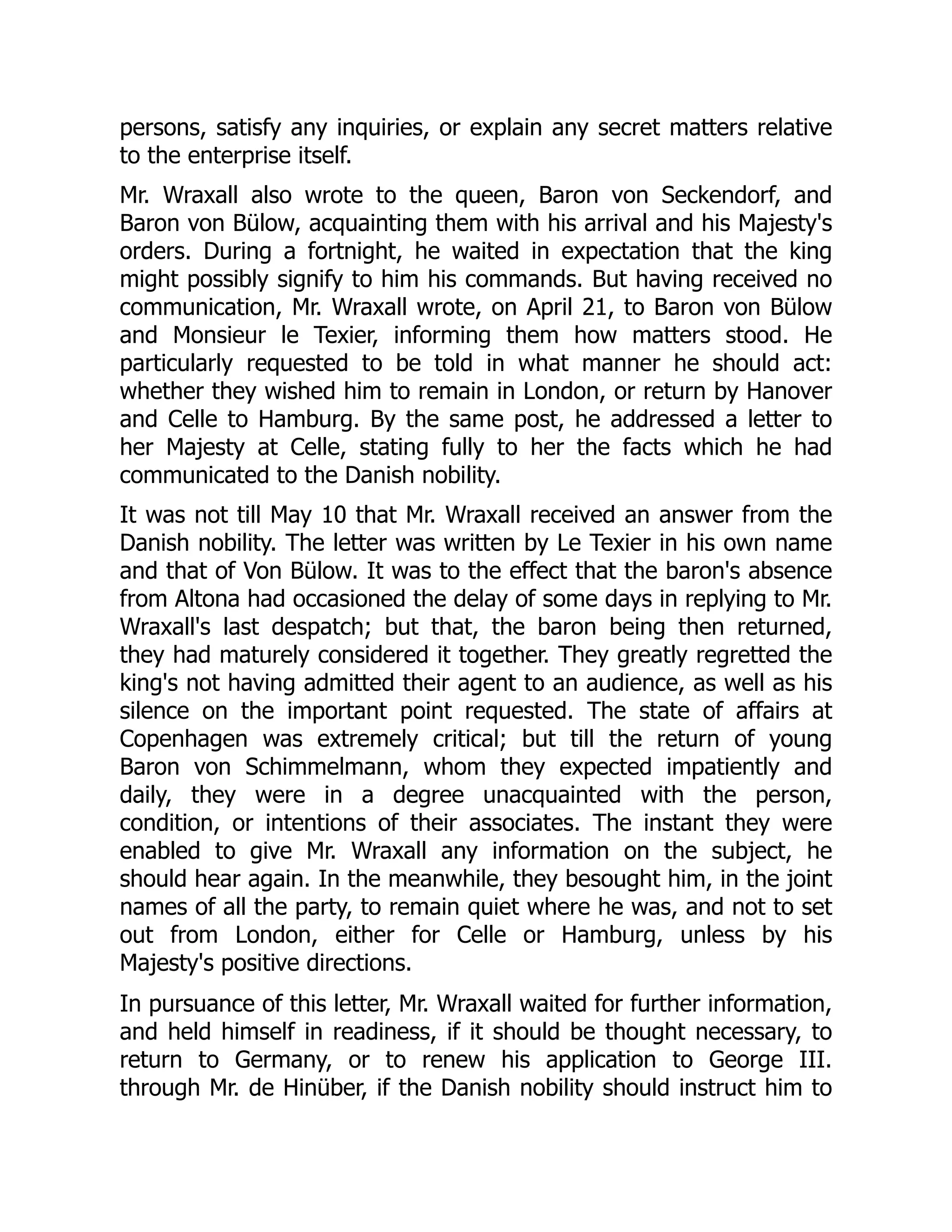 persons, satisfy any inquiries, or explain any secret matters relative
to the enterprise itself.
Mr. Wraxall also wrote to the queen, Baron von Seckendorf, and
Baron von Bülow, acquainting them with his arrival and his Majesty's
orders. During a fortnight, he waited in expectation that the king
might possibly signify to him his commands. But having received no
communication, Mr. Wraxall wrote, on April 21, to Baron von Bülow
and Monsieur le Texier, informing them how matters stood. He
particularly requested to be told in what manner he should act:
whether they wished him to remain in London, or return by Hanover
and Celle to Hamburg. By the same post, he addressed a letter to
her Majesty at Celle, stating fully to her the facts which he had
communicated to the Danish nobility.
It was not till May 10 that Mr. Wraxall received an answer from the
Danish nobility. The letter was written by Le Texier in his own name
and that of Von Bülow. It was to the effect that the baron's absence
from Altona had occasioned the delay of some days in replying to Mr.
Wraxall's last despatch; but that, the baron being then returned,
they had maturely considered it together. They greatly regretted the
king's not having admitted their agent to an audience, as well as his
silence on the important point requested. The state of affairs at
Copenhagen was extremely critical; but till the return of young
Baron von Schimmelmann, whom they expected impatiently and
daily, they were in a degree unacquainted with the person,
condition, or intentions of their associates. The instant they were
enabled to give Mr. Wraxall any information on the subject, he
should hear again. In the meanwhile, they besought him, in the joint
names of all the party, to remain quiet where he was, and not to set
out from London, either for Celle or Hamburg, unless by his
Majesty's positive directions.
In pursuance of this letter, Mr. Wraxall waited for further information,
and held himself in readiness, if it should be thought necessary, to
return to Germany, or to renew his application to George III.
through Mr. de Hinüber, if the Danish nobility should instruct him to
 