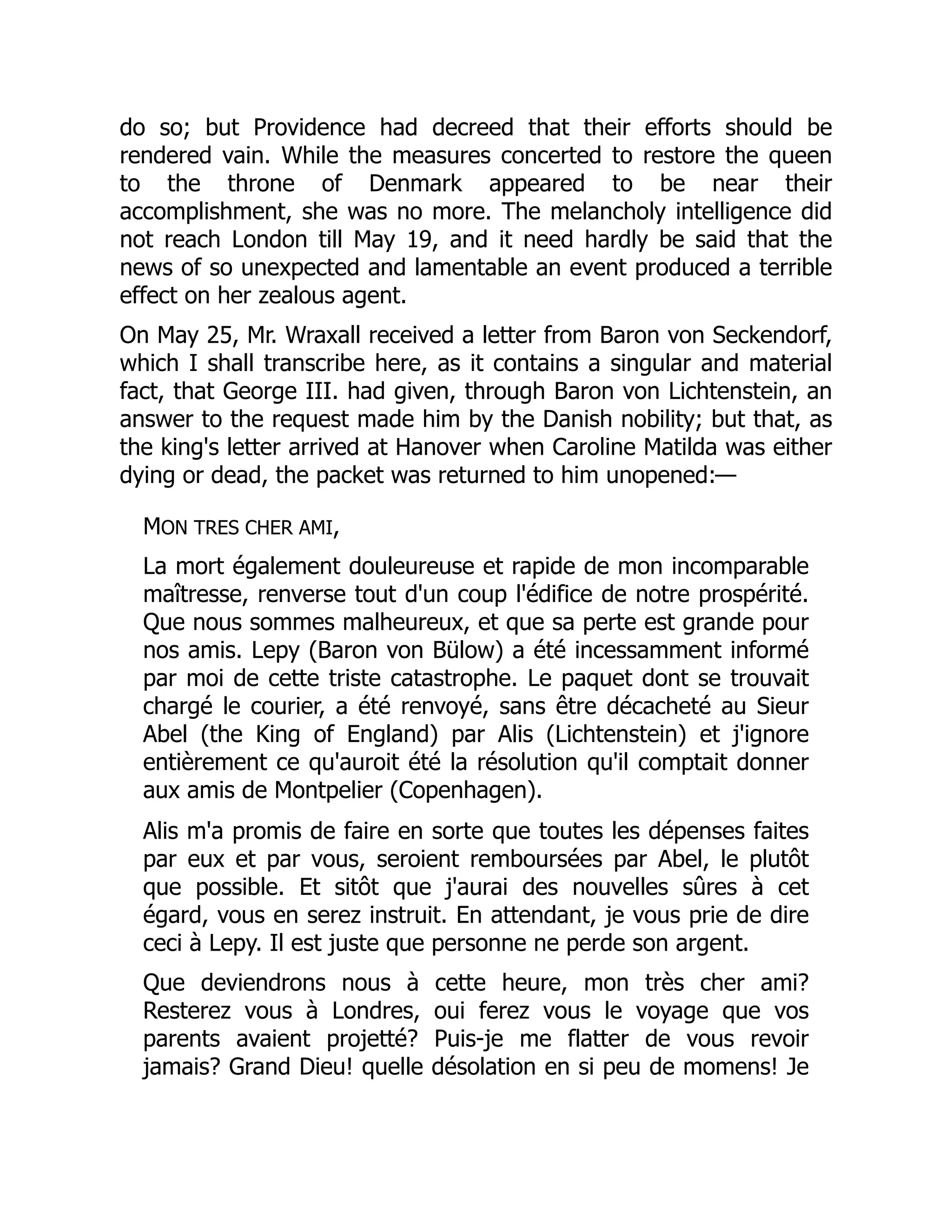 do so; but Providence had decreed that their efforts should be
rendered vain. While the measures concerted to restore the queen
to the throne of Denmark appeared to be near their
accomplishment, she was no more. The melancholy intelligence did
not reach London till May 19, and it need hardly be said that the
news of so unexpected and lamentable an event produced a terrible
effect on her zealous agent.
On May 25, Mr. Wraxall received a letter from Baron von Seckendorf,
which I shall transcribe here, as it contains a singular and material
fact, that George III. had given, through Baron von Lichtenstein, an
answer to the request made him by the Danish nobility; but that, as
the king's letter arrived at Hanover when Caroline Matilda was either
dying or dead, the packet was returned to him unopened:—
MON TRES CHER AMI,
La mort également douleureuse et rapide de mon incomparable
maîtresse, renverse tout d'un coup l'édifice de notre prospérité.
Que nous sommes malheureux, et que sa perte est grande pour
nos amis. Lepy (Baron von Bülow) a été incessamment informé
par moi de cette triste catastrophe. Le paquet dont se trouvait
chargé le courier, a été renvoyé, sans être décacheté au Sieur
Abel (the King of England) par Alis (Lichtenstein) et j'ignore
entièrement ce qu'auroit été la résolution qu'il comptait donner
aux amis de Montpelier (Copenhagen).
Alis m'a promis de faire en sorte que toutes les dépenses faites
par eux et par vous, seroient remboursées par Abel, le plutôt
que possible. Et sitôt que j'aurai des nouvelles sûres à cet
égard, vous en serez instruit. En attendant, je vous prie de dire
ceci à Lepy. Il est juste que personne ne perde son argent.
Que deviendrons nous à cette heure, mon très cher ami?
Resterez vous à Londres, oui ferez vous le voyage que vos
parents avaient projetté? Puis-je me flatter de vous revoir
jamais? Grand Dieu! quelle désolation en si peu de momens! Je
 