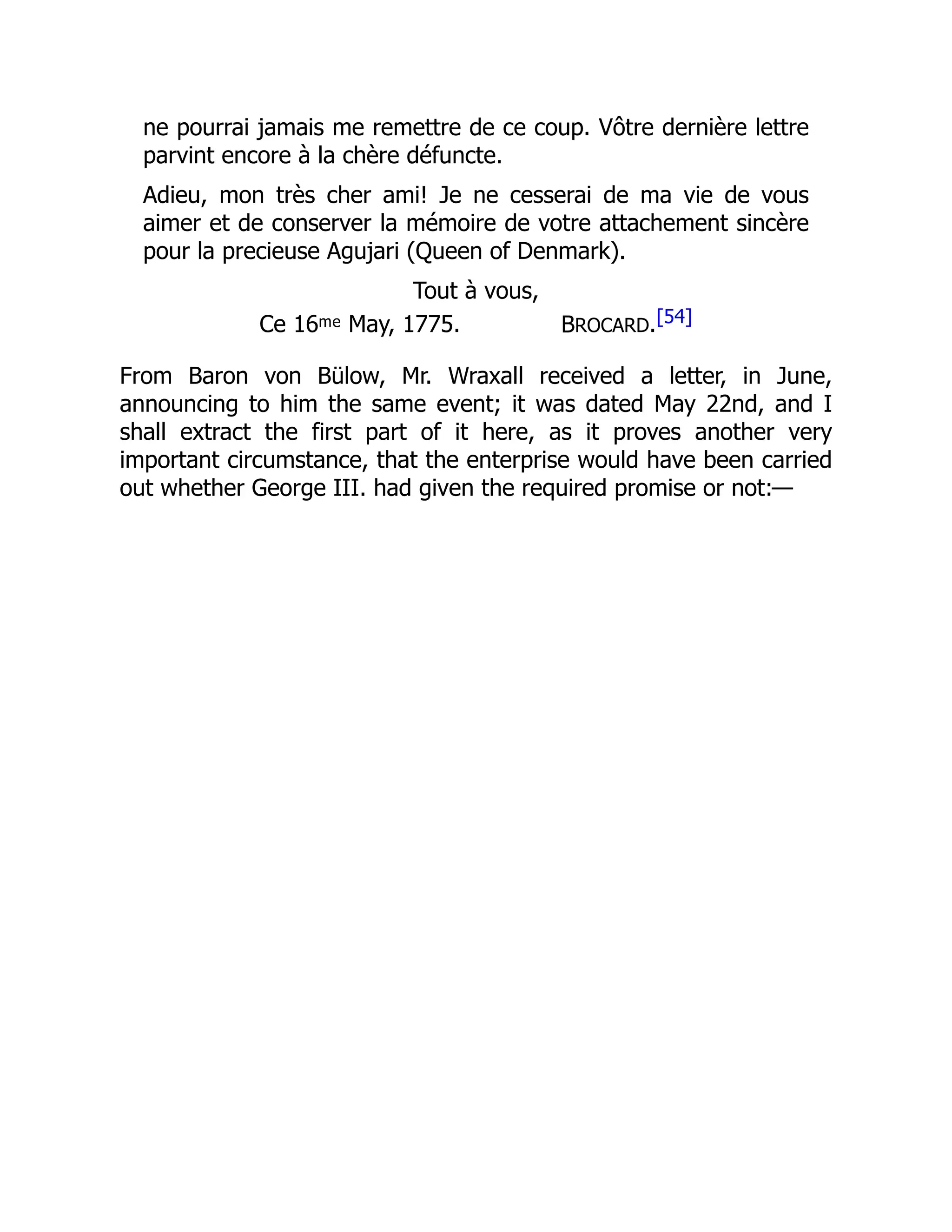 ne pourrai jamais me remettre de ce coup. Vôtre dernière lettre
parvint encore à la chère défuncte.
Adieu, mon très cher ami! Je ne cesserai de ma vie de vous
aimer et de conserver la mémoire de votre attachement sincère
pour la precieuse Agujari (Queen of Denmark).
Tout à vous,
Ce 16ᵐᵉ May, 1775. BROCARD.[54]
From Baron von Bülow, Mr. Wraxall received a letter, in June,
announcing to him the same event; it was dated May 22nd, and I
shall extract the first part of it here, as it proves another very
important circumstance, that the enterprise would have been carried
out whether George III. had given the required promise or not:—
 