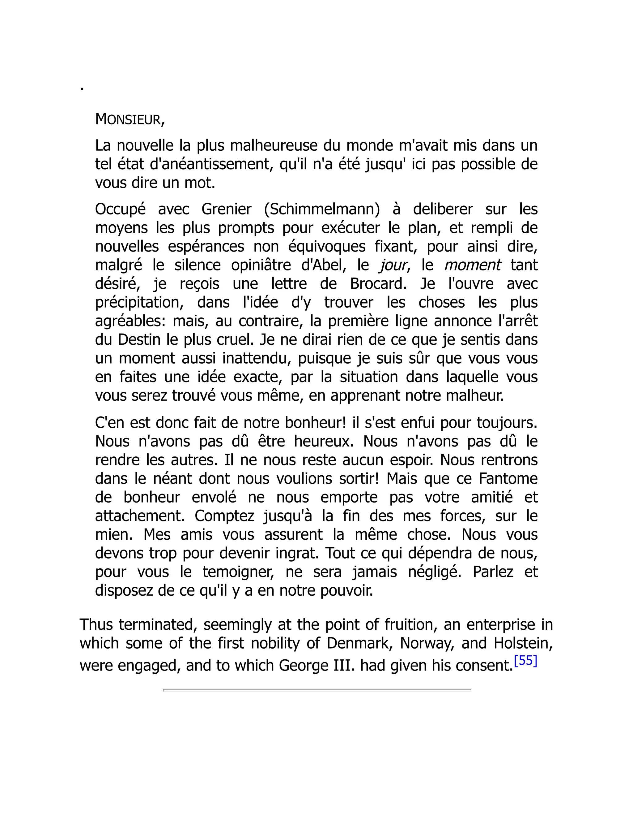 .
MONSIEUR,
La nouvelle la plus malheureuse du monde m'avait mis dans un
tel état d'anéantissement, qu'il n'a été jusqu' ici pas possible de
vous dire un mot.
Occupé avec Grenier (Schimmelmann) à deliberer sur les
moyens les plus prompts pour exécuter le plan, et rempli de
nouvelles espérances non équivoques fixant, pour ainsi dire,
malgré le silence opiniâtre d'Abel, le jour, le moment tant
désiré, je reçois une lettre de Brocard. Je l'ouvre avec
précipitation, dans l'idée d'y trouver les choses les plus
agréables: mais, au contraire, la première ligne annonce l'arrêt
du Destin le plus cruel. Je ne dirai rien de ce que je sentis dans
un moment aussi inattendu, puisque je suis sûr que vous vous
en faites une idée exacte, par la situation dans laquelle vous
vous serez trouvé vous même, en apprenant notre malheur.
C'en est donc fait de notre bonheur! il s'est enfui pour toujours.
Nous n'avons pas dû être heureux. Nous n'avons pas dû le
rendre les autres. Il ne nous reste aucun espoir. Nous rentrons
dans le néant dont nous voulions sortir! Mais que ce Fantome
de bonheur envolé ne nous emporte pas votre amitié et
attachement. Comptez jusqu'à la fin des mes forces, sur le
mien. Mes amis vous assurent la même chose. Nous vous
devons trop pour devenir ingrat. Tout ce qui dépendra de nous,
pour vous le temoigner, ne sera jamais négligé. Parlez et
disposez de ce qu'il y a en notre pouvoir.
Thus terminated, seemingly at the point of fruition, an enterprise in
which some of the first nobility of Denmark, Norway, and Holstein,
were engaged, and to which George III. had given his consent.[55]
 
