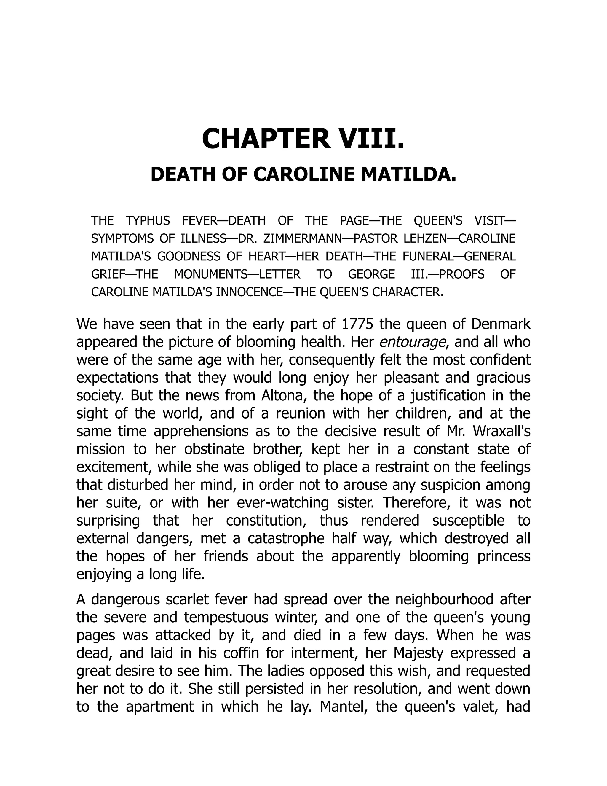 CHAPTER VIII.
DEATH OF CAROLINE MATILDA.
THE TYPHUS FEVER—DEATH OF THE PAGE—THE QUEEN'S VISIT—
SYMPTOMS OF ILLNESS—DR. ZIMMERMANN—PASTOR LEHZEN—CAROLINE
MATILDA'S GOODNESS OF HEART—HER DEATH—THE FUNERAL—GENERAL
GRIEF—THE MONUMENTS—LETTER TO GEORGE III.—PROOFS OF
CAROLINE MATILDA'S INNOCENCE—THE QUEEN'S CHARACTER.
We have seen that in the early part of 1775 the queen of Denmark
appeared the picture of blooming health. Her entourage, and all who
were of the same age with her, consequently felt the most confident
expectations that they would long enjoy her pleasant and gracious
society. But the news from Altona, the hope of a justification in the
sight of the world, and of a reunion with her children, and at the
same time apprehensions as to the decisive result of Mr. Wraxall's
mission to her obstinate brother, kept her in a constant state of
excitement, while she was obliged to place a restraint on the feelings
that disturbed her mind, in order not to arouse any suspicion among
her suite, or with her ever-watching sister. Therefore, it was not
surprising that her constitution, thus rendered susceptible to
external dangers, met a catastrophe half way, which destroyed all
the hopes of her friends about the apparently blooming princess
enjoying a long life.
A dangerous scarlet fever had spread over the neighbourhood after
the severe and tempestuous winter, and one of the queen's young
pages was attacked by it, and died in a few days. When he was
dead, and laid in his coffin for interment, her Majesty expressed a
great desire to see him. The ladies opposed this wish, and requested
her not to do it. She still persisted in her resolution, and went down
to the apartment in which he lay. Mantel, the queen's valet, had
 