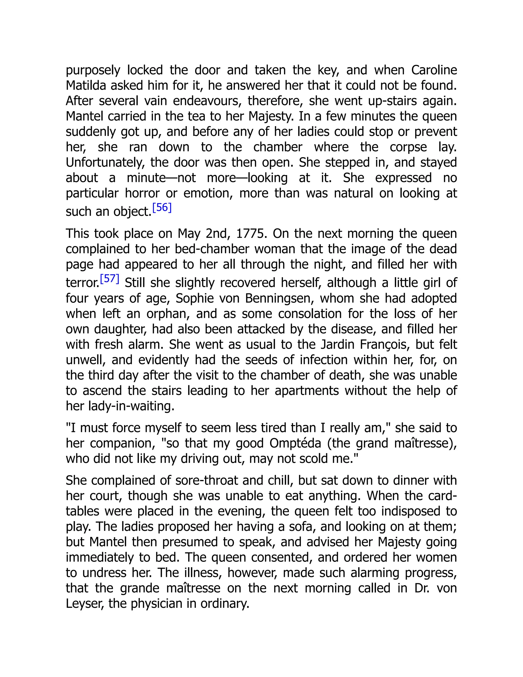 purposely locked the door and taken the key, and when Caroline
Matilda asked him for it, he answered her that it could not be found.
After several vain endeavours, therefore, she went up-stairs again.
Mantel carried in the tea to her Majesty. In a few minutes the queen
suddenly got up, and before any of her ladies could stop or prevent
her, she ran down to the chamber where the corpse lay.
Unfortunately, the door was then open. She stepped in, and stayed
about a minute—not more—looking at it. She expressed no
particular horror or emotion, more than was natural on looking at
such an object.[56]
This took place on May 2nd, 1775. On the next morning the queen
complained to her bed-chamber woman that the image of the dead
page had appeared to her all through the night, and filled her with
terror.[57] Still she slightly recovered herself, although a little girl of
four years of age, Sophie von Benningsen, whom she had adopted
when left an orphan, and as some consolation for the loss of her
own daughter, had also been attacked by the disease, and filled her
with fresh alarm. She went as usual to the Jardin François, but felt
unwell, and evidently had the seeds of infection within her, for, on
the third day after the visit to the chamber of death, she was unable
to ascend the stairs leading to her apartments without the help of
her lady-in-waiting.
"I must force myself to seem less tired than I really am," she said to
her companion, "so that my good Omptéda (the grand maîtresse),
who did not like my driving out, may not scold me."
She complained of sore-throat and chill, but sat down to dinner with
her court, though she was unable to eat anything. When the card-
tables were placed in the evening, the queen felt too indisposed to
play. The ladies proposed her having a sofa, and looking on at them;
but Mantel then presumed to speak, and advised her Majesty going
immediately to bed. The queen consented, and ordered her women
to undress her. The illness, however, made such alarming progress,
that the grande maîtresse on the next morning called in Dr. von
Leyser, the physician in ordinary.
 