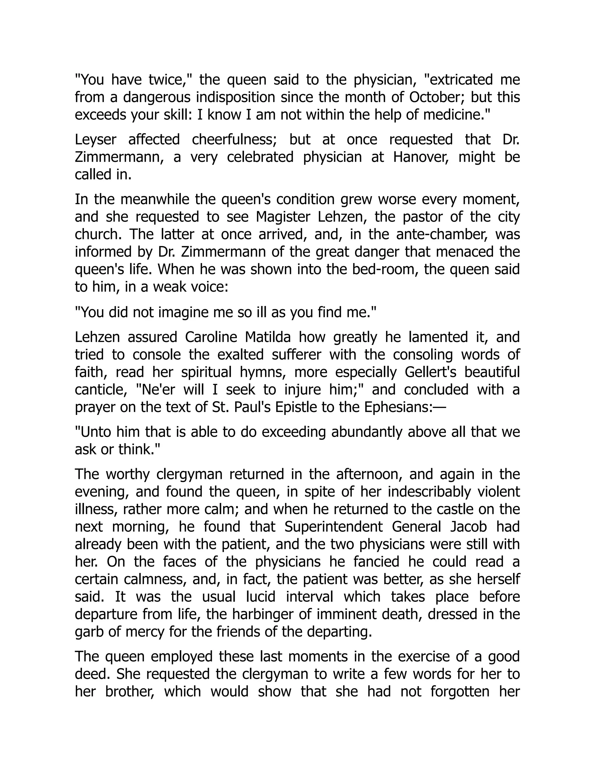 "You have twice," the queen said to the physician, "extricated me
from a dangerous indisposition since the month of October; but this
exceeds your skill: I know I am not within the help of medicine."
Leyser affected cheerfulness; but at once requested that Dr.
Zimmermann, a very celebrated physician at Hanover, might be
called in.
In the meanwhile the queen's condition grew worse every moment,
and she requested to see Magister Lehzen, the pastor of the city
church. The latter at once arrived, and, in the ante-chamber, was
informed by Dr. Zimmermann of the great danger that menaced the
queen's life. When he was shown into the bed-room, the queen said
to him, in a weak voice:
"You did not imagine me so ill as you find me."
Lehzen assured Caroline Matilda how greatly he lamented it, and
tried to console the exalted sufferer with the consoling words of
faith, read her spiritual hymns, more especially Gellert's beautiful
canticle, "Ne'er will I seek to injure him;" and concluded with a
prayer on the text of St. Paul's Epistle to the Ephesians:—
"Unto him that is able to do exceeding abundantly above all that we
ask or think."
The worthy clergyman returned in the afternoon, and again in the
evening, and found the queen, in spite of her indescribably violent
illness, rather more calm; and when he returned to the castle on the
next morning, he found that Superintendent General Jacob had
already been with the patient, and the two physicians were still with
her. On the faces of the physicians he fancied he could read a
certain calmness, and, in fact, the patient was better, as she herself
said. It was the usual lucid interval which takes place before
departure from life, the harbinger of imminent death, dressed in the
garb of mercy for the friends of the departing.
The queen employed these last moments in the exercise of a good
deed. She requested the clergyman to write a few words for her to
her brother, which would show that she had not forgotten her
 