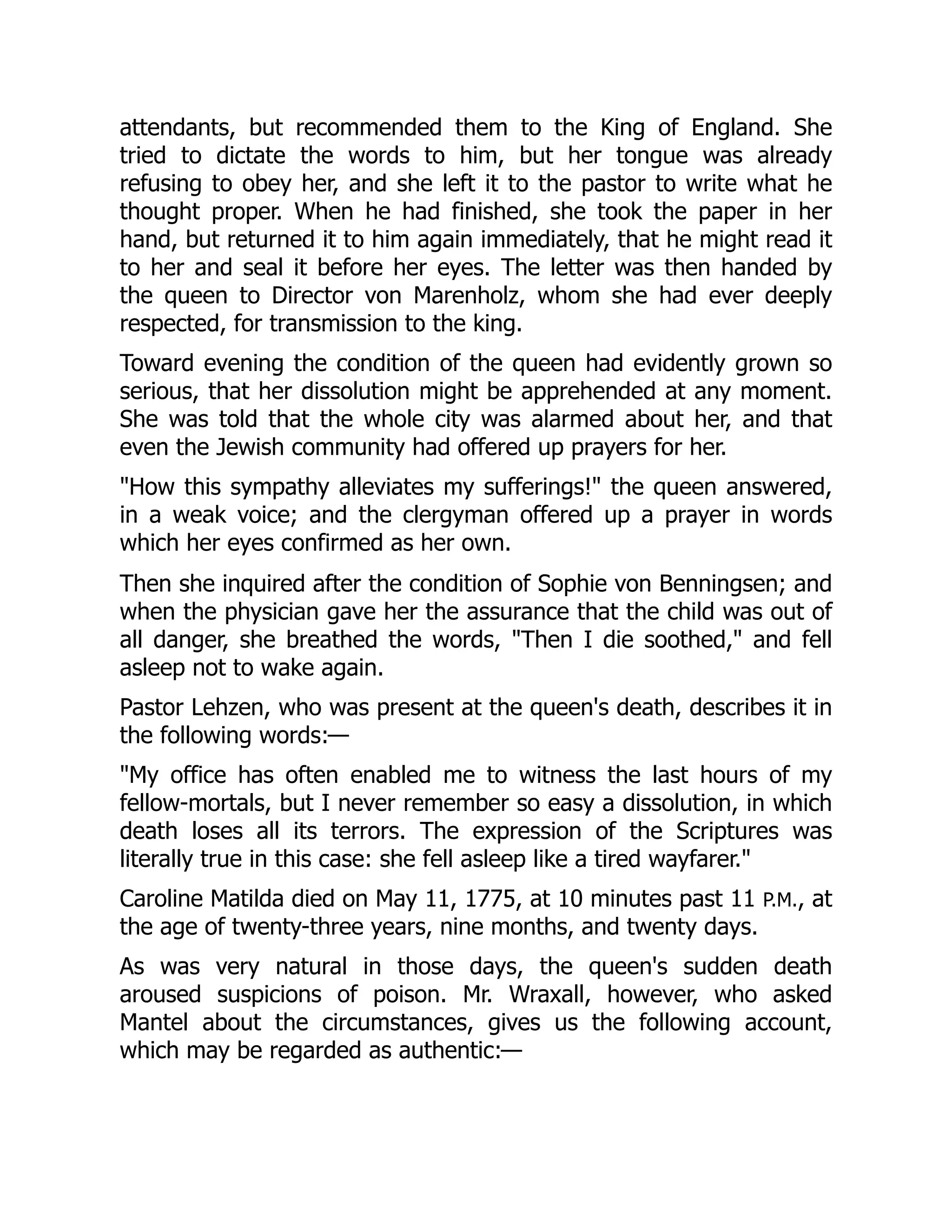 attendants, but recommended them to the King of England. She
tried to dictate the words to him, but her tongue was already
refusing to obey her, and she left it to the pastor to write what he
thought proper. When he had finished, she took the paper in her
hand, but returned it to him again immediately, that he might read it
to her and seal it before her eyes. The letter was then handed by
the queen to Director von Marenholz, whom she had ever deeply
respected, for transmission to the king.
Toward evening the condition of the queen had evidently grown so
serious, that her dissolution might be apprehended at any moment.
She was told that the whole city was alarmed about her, and that
even the Jewish community had offered up prayers for her.
"How this sympathy alleviates my sufferings!" the queen answered,
in a weak voice; and the clergyman offered up a prayer in words
which her eyes confirmed as her own.
Then she inquired after the condition of Sophie von Benningsen; and
when the physician gave her the assurance that the child was out of
all danger, she breathed the words, "Then I die soothed," and fell
asleep not to wake again.
Pastor Lehzen, who was present at the queen's death, describes it in
the following words:—
"My office has often enabled me to witness the last hours of my
fellow-mortals, but I never remember so easy a dissolution, in which
death loses all its terrors. The expression of the Scriptures was
literally true in this case: she fell asleep like a tired wayfarer."
Caroline Matilda died on May 11, 1775, at 10 minutes past 11 P.M., at
the age of twenty-three years, nine months, and twenty days.
As was very natural in those days, the queen's sudden death
aroused suspicions of poison. Mr. Wraxall, however, who asked
Mantel about the circumstances, gives us the following account,
which may be regarded as authentic:—
 