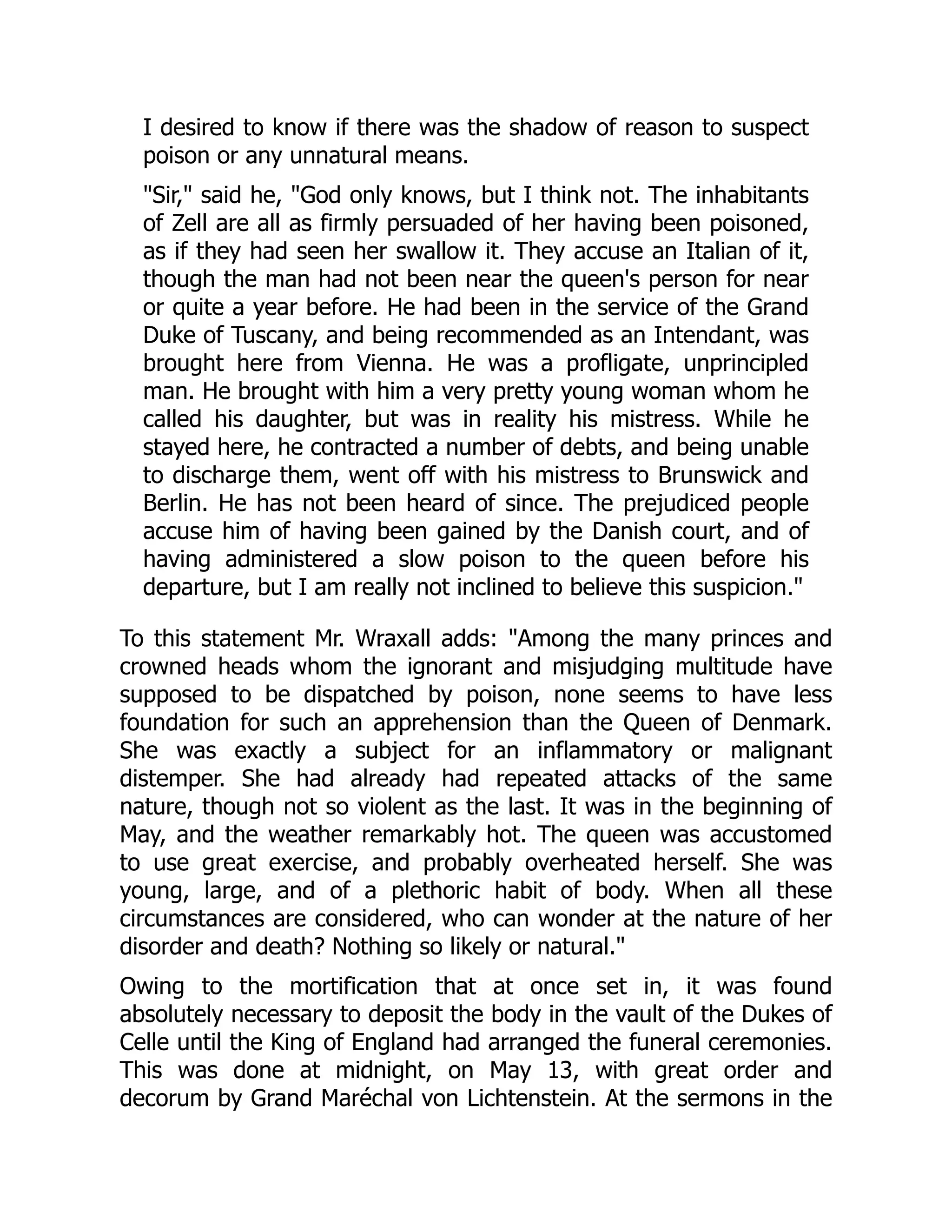 I desired to know if there was the shadow of reason to suspect
poison or any unnatural means.
"Sir," said he, "God only knows, but I think not. The inhabitants
of Zell are all as firmly persuaded of her having been poisoned,
as if they had seen her swallow it. They accuse an Italian of it,
though the man had not been near the queen's person for near
or quite a year before. He had been in the service of the Grand
Duke of Tuscany, and being recommended as an Intendant, was
brought here from Vienna. He was a profligate, unprincipled
man. He brought with him a very pretty young woman whom he
called his daughter, but was in reality his mistress. While he
stayed here, he contracted a number of debts, and being unable
to discharge them, went off with his mistress to Brunswick and
Berlin. He has not been heard of since. The prejudiced people
accuse him of having been gained by the Danish court, and of
having administered a slow poison to the queen before his
departure, but I am really not inclined to believe this suspicion."
To this statement Mr. Wraxall adds: "Among the many princes and
crowned heads whom the ignorant and misjudging multitude have
supposed to be dispatched by poison, none seems to have less
foundation for such an apprehension than the Queen of Denmark.
She was exactly a subject for an inflammatory or malignant
distemper. She had already had repeated attacks of the same
nature, though not so violent as the last. It was in the beginning of
May, and the weather remarkably hot. The queen was accustomed
to use great exercise, and probably overheated herself. She was
young, large, and of a plethoric habit of body. When all these
circumstances are considered, who can wonder at the nature of her
disorder and death? Nothing so likely or natural."
Owing to the mortification that at once set in, it was found
absolutely necessary to deposit the body in the vault of the Dukes of
Celle until the King of England had arranged the funeral ceremonies.
This was done at midnight, on May 13, with great order and
decorum by Grand Maréchal von Lichtenstein. At the sermons in the
 