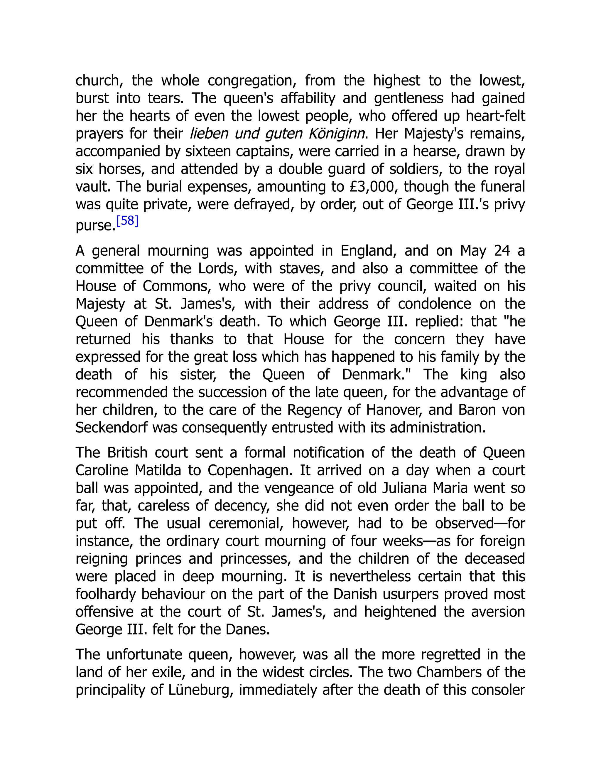 church, the whole congregation, from the highest to the lowest,
burst into tears. The queen's affability and gentleness had gained
her the hearts of even the lowest people, who offered up heart-felt
prayers for their lieben und guten Königinn. Her Majesty's remains,
accompanied by sixteen captains, were carried in a hearse, drawn by
six horses, and attended by a double guard of soldiers, to the royal
vault. The burial expenses, amounting to £3,000, though the funeral
was quite private, were defrayed, by order, out of George III.'s privy
purse.[58]
A general mourning was appointed in England, and on May 24 a
committee of the Lords, with staves, and also a committee of the
House of Commons, who were of the privy council, waited on his
Majesty at St. James's, with their address of condolence on the
Queen of Denmark's death. To which George III. replied: that "he
returned his thanks to that House for the concern they have
expressed for the great loss which has happened to his family by the
death of his sister, the Queen of Denmark." The king also
recommended the succession of the late queen, for the advantage of
her children, to the care of the Regency of Hanover, and Baron von
Seckendorf was consequently entrusted with its administration.
The British court sent a formal notification of the death of Queen
Caroline Matilda to Copenhagen. It arrived on a day when a court
ball was appointed, and the vengeance of old Juliana Maria went so
far, that, careless of decency, she did not even order the ball to be
put off. The usual ceremonial, however, had to be observed—for
instance, the ordinary court mourning of four weeks—as for foreign
reigning princes and princesses, and the children of the deceased
were placed in deep mourning. It is nevertheless certain that this
foolhardy behaviour on the part of the Danish usurpers proved most
offensive at the court of St. James's, and heightened the aversion
George III. felt for the Danes.
The unfortunate queen, however, was all the more regretted in the
land of her exile, and in the widest circles. The two Chambers of the
principality of Lüneburg, immediately after the death of this consoler
 