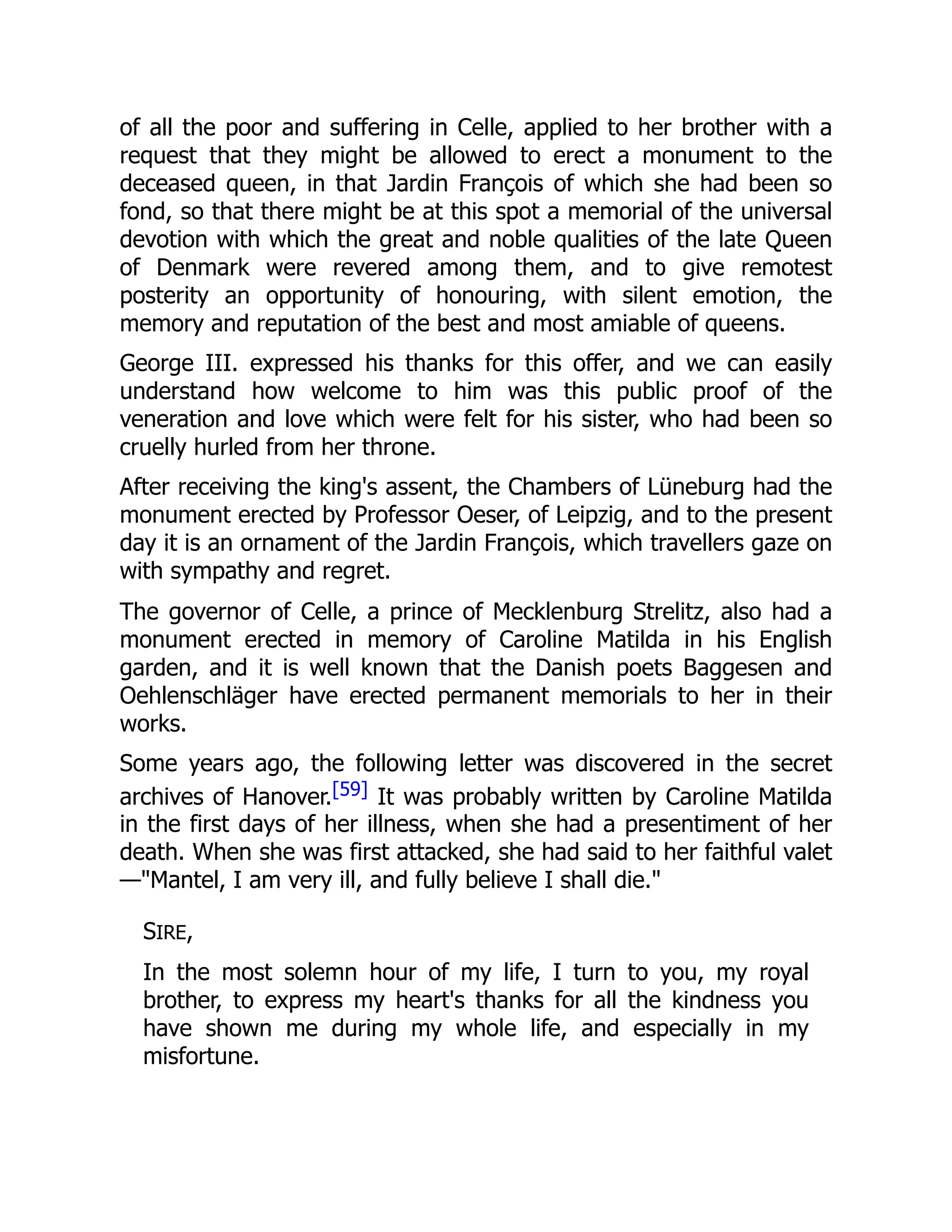 of all the poor and suffering in Celle, applied to her brother with a
request that they might be allowed to erect a monument to the
deceased queen, in that Jardin François of which she had been so
fond, so that there might be at this spot a memorial of the universal
devotion with which the great and noble qualities of the late Queen
of Denmark were revered among them, and to give remotest
posterity an opportunity of honouring, with silent emotion, the
memory and reputation of the best and most amiable of queens.
George III. expressed his thanks for this offer, and we can easily
understand how welcome to him was this public proof of the
veneration and love which were felt for his sister, who had been so
cruelly hurled from her throne.
After receiving the king's assent, the Chambers of Lüneburg had the
monument erected by Professor Oeser, of Leipzig, and to the present
day it is an ornament of the Jardin François, which travellers gaze on
with sympathy and regret.
The governor of Celle, a prince of Mecklenburg Strelitz, also had a
monument erected in memory of Caroline Matilda in his English
garden, and it is well known that the Danish poets Baggesen and
Oehlenschläger have erected permanent memorials to her in their
works.
Some years ago, the following letter was discovered in the secret
archives of Hanover.[59] It was probably written by Caroline Matilda
in the first days of her illness, when she had a presentiment of her
death. When she was first attacked, she had said to her faithful valet
—"Mantel, I am very ill, and fully believe I shall die."
SIRE,
In the most solemn hour of my life, I turn to you, my royal
brother, to express my heart's thanks for all the kindness you
have shown me during my whole life, and especially in my
misfortune.
 