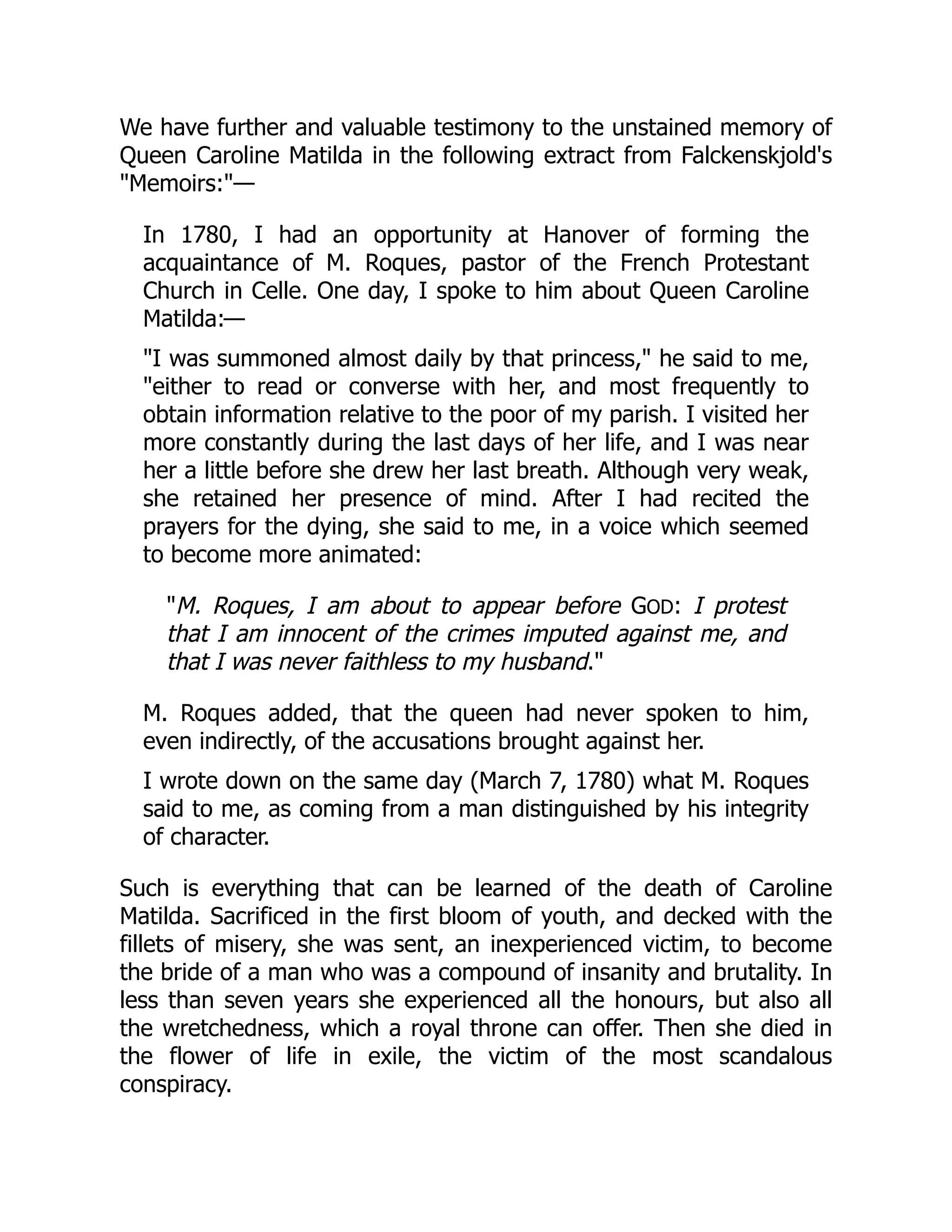 We have further and valuable testimony to the unstained memory of
Queen Caroline Matilda in the following extract from Falckenskjold's
"Memoirs:"—
In 1780, I had an opportunity at Hanover of forming the
acquaintance of M. Roques, pastor of the French Protestant
Church in Celle. One day, I spoke to him about Queen Caroline
Matilda:—
"I was summoned almost daily by that princess," he said to me,
"either to read or converse with her, and most frequently to
obtain information relative to the poor of my parish. I visited her
more constantly during the last days of her life, and I was near
her a little before she drew her last breath. Although very weak,
she retained her presence of mind. After I had recited the
prayers for the dying, she said to me, in a voice which seemed
to become more animated:
"M. Roques, I am about to appear before GOD: I protest
that I am innocent of the crimes imputed against me, and
that I was never faithless to my husband."
M. Roques added, that the queen had never spoken to him,
even indirectly, of the accusations brought against her.
I wrote down on the same day (March 7, 1780) what M. Roques
said to me, as coming from a man distinguished by his integrity
of character.
Such is everything that can be learned of the death of Caroline
Matilda. Sacrificed in the first bloom of youth, and decked with the
fillets of misery, she was sent, an inexperienced victim, to become
the bride of a man who was a compound of insanity and brutality. In
less than seven years she experienced all the honours, but also all
the wretchedness, which a royal throne can offer. Then she died in
the flower of life in exile, the victim of the most scandalous
conspiracy.
 