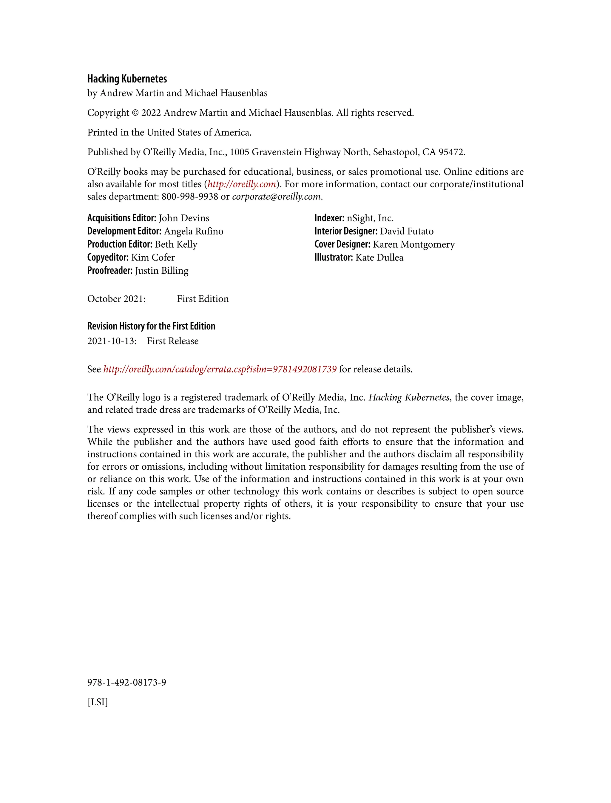 978-1-492-08173-9
[LSI]
Hacking Kubernetes
by Andrew Martin and Michael Hausenblas
Copyright © 2022 Andrew Martin and Michael Hausenblas. All rights reserved.
Printed in the United States of America.
Published by O’Reilly Media, Inc., 1005 Gravenstein Highway North, Sebastopol, CA 95472.
O’Reilly books may be purchased for educational, business, or sales promotional use. Online editions are
also available for most titles (http://oreilly.com). For more information, contact our corporate/institutional
sales department: 800-998-9938 or corporate@oreilly.com.
Acquisitions Editor: John Devins
Development Editor: Angela Rufino
Production Editor: Beth Kelly
Copyeditor: Kim Cofer
Proofreader: Justin Billing
Indexer: nSight, Inc.
Interior Designer: David Futato
Cover Designer: Karen Montgomery
Illustrator: Kate Dullea
October 2021: First Edition
Revision History for the First Edition
2021-10-13: First Release
See http://oreilly.com/catalog/errata.csp?isbn=9781492081739 for release details.
The O’Reilly logo is a registered trademark of O’Reilly Media, Inc. Hacking Kubernetes, the cover image,
and related trade dress are trademarks of O’Reilly Media, Inc.
The views expressed in this work are those of the authors, and do not represent the publisher’s views.
While the publisher and the authors have used good faith efforts to ensure that the information and
instructions contained in this work are accurate, the publisher and the authors disclaim all responsibility
for errors or omissions, including without limitation responsibility for damages resulting from the use of
or reliance on this work. Use of the information and instructions contained in this work is at your own
risk. If any code samples or other technology this work contains or describes is subject to open source
licenses or the intellectual property rights of others, it is your responsibility to ensure that your use
thereof complies with such licenses and/or rights.
 