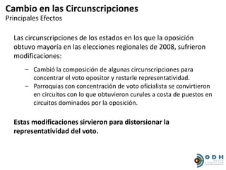 Cambio en las Circunscripciones
Principales Efectos

  Las circunscripciones de los estados en los que la oposición
  obtuvo mayoría en las elecciones regionales de 2008, sufrieron
  modificaciones:
      – Cambió la composición de algunas circunscripciones para
        concentrar el voto opositor y restarle representatividad.
      – Parroquias con concentración de voto oficialista se convirtieron
        en circuitos con lo que obtuvieron curules a costa de puestos en
        circuitos dominados por la oposición.

  Estas modificaciones sirvieron para distorsionar la
  representatividad del voto.
 