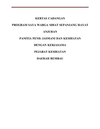 KERTAS CADANGAN
PROGRAM SAYA WARGA SIHAT SEPANJANG HAYAT
ANJURAN
PANITIA PEND. JASMANI DAN KESIHATAN
DENGAN KERJASAMA
PEJABAT KESIHATAN
DAERAH REMBAU
 