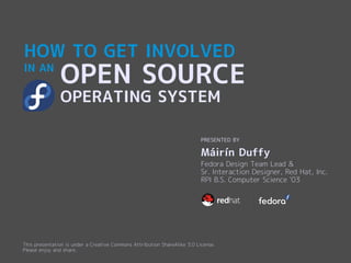 HOW TO GET INVOLVED
IN AN
               OPEN SOURCE
               OPERATING SYSTEM

                                                                           PRESENTED BY

                                                                           Máirín Duffy
                                                                           Fedora Design Team Lead &
                                                                           Sr. Interaction Designer, Red Hat, Inc.
                                                                           RPI B.S. Computer Science '03




This presentation is under a Creative Commons Attribution ShareAlike 3.0 License.
Please enjoy and share.
 