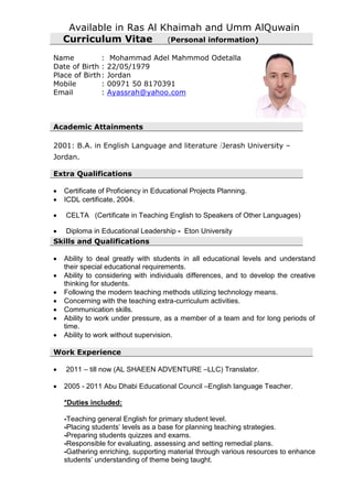 Available in Ras Al Khaimah and Umm AlQuwain
Curriculum Vitae (Personal information)
Name : Mohammad Adel Mahmmod Odetalla
Date of Birth : 22/05/1979
Place of Birth: Jordan
Mobile : 00971 50 8170391
Email : Ayassrah@yahoo.com
Academic Attainments
2001: B.A. in English Language and literature /Jerash University –
Jordan.
Extra Qualifications
 Certificate of Proficiency in Educational Projects Planning.
 ICDL certificate, 2004.
 CELTA (Certificate in Teaching English to Speakers of Other Languages)
 Diploma in Educational Leadership - Eton University
Skills and Qualifications
 Ability to deal greatly with students in all educational levels and understand
their special educational requirements.
 Ability to considering with individuals differences, and to develop the creative
thinking for students.
 Following the modern teaching methods utilizing technology means.
 Concerning with the teaching extra-curriculum activities.
 Communication skills.
 Ability to work under pressure, as a member of a team and for long periods of
time.
 Ability to work without supervision.
Work Experience
 2011 – till now (AL SHAEEN ADVENTURE –LLC) Translator.
 2005 - 2011 Abu Dhabi Educational Council –English language Teacher.
*Duties included:
-Teaching general English for primary student level.
-Placing students’ levels as a base for planning teaching strategies.
-Preparing students quizzes and exams.
-Responsible for evaluating, assessing and setting remedial plans.
-Gathering enriching, supporting material through various resources to enhance
students’ understanding of theme being taught.
 