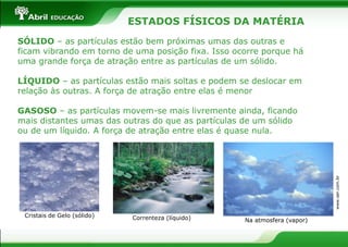 ESTADOS FÍSICOS DA MATÉRIA
SÓLIDO – as partículas estão bem próximas umas das outras e
ficam vibrando em torno de uma posição fixa. Isso ocorre porque há
uma grande força de atração entre as partículas de um sólido.
LÍQUIDO – as partículas estão mais soltas e podem se deslocar em
relação às outras. A força de atração entre elas é menor
GASOSO – as partículas movem-se mais livremente ainda, ficando
mais distantes umas das outras do que as partículas de um sólido
ou de um líquido. A força de atração entre elas é quase nula.
www.ser.com.br
Cristais de Gelo (sólido) Correnteza (líquido) Na atmosfera (vapor)
 