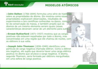 MODELOS ATÔMICOS
John Dalton (1766-1844) formulou uma série de hipóteses
sobre as propriedades do átomo. Ele mostrou como essas
propriedades explicavam observações, resultados de
experimentos e leis científicas conhecidas na época, como a
lei da conservação da massa, e também propôs que os
átomos de um mesmo elemento seriam iguais (essas
características deveriam variar de um elemento para outro).
Ernest Rutherford (1871-1937) mostrou que as cargas
positivas não estavam espalhadas por todo o átomo, mas
concentradas em uma região que ele chamou de núcleo, com
os elétrons à sua volta.
Joseph John Thomson (1856-1940) identificou uma
partícula de carga negativa chamada elétron. Como o elétron
era negativo, ele supôs que deveria haver uma carga elétrica
positiva no átomo que anulava a carga negativa. O átomo,
segundo Thomson, seria formado por elétrons mergulhados
em uma esfera de carga positiva.
Wikipedia
 