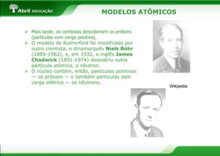  Mais tarde, os cientistas descobriram os prótons
(partículas com carga positiva).
 O modelo de Rutherford foi modificado por
outro cientista, o dinamarquês Niels Bohr
(1885-1962), e, em 1932, o inglês James
Chadwick (1891-1974) descobriu outra
partícula atômica, o nêutron.
 O núcleo contém, então, partículas positivas
— os prótons — e também partículas sem
carga elétrica — os nêutrons.
Wikipedia
MODELOS ATÔMICOS
 