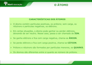 O ÁTOMO
CARACTERÍSTICAS DOS ÁTOMOS
 O átomo contém partículas positivas, os prótons; sem carga, os
nêutrons e partículas negativas, os elétrons.
 Em certas situações, o átomo pode ganhar ou perder elétrons,
deixando de ser neutro. Nesse caso, passa a ser chamado de ÍON.
 Se ganha elétrons e fica com carga negativa, chama-se ÂNION.
 Se perde elétrons e fica com carga positiva, chama-se CÁTION.
 Prótons e nêutrons são formados por partículas menores, os QUARKS.
 Os átomos são diferentes entre si quanto ao número de prótons.
 