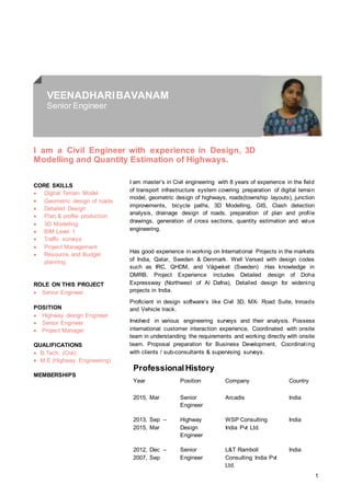1
VEENADHARIBAVANAM
Senior Engineer
I am a Civil Engineer with experience in Design, 3D
Modelling and Quantity Estimation of Highways.
CORE SKILLS
 Digital Terrain Model
 Geometric design of roads
 Detailed Design
 Plan & profile production
 3D Modelling
 BIM Level 1
 Traffic surveys
 Project Management
 Resource and Budget
planning
ROLE ON THIS PROJECT
 Senior Engineer
POSITION
 Highway design Engineer
 Senior Engineer
 Project Manager
QUALIFICATIONS
 B.Tech. (Civil)
 M.E (Highway Engineering)
MEMBERSHIPS
I am master’s in Civil engineering with 8 years of experience in the field
of transport infrastructure system covering preparation of digital terrain
model, geometric design of highways, roads(township layouts), junction
improvements, bicycle paths, 3D Modelling, GIS, Clash detection
analysis, drainage design of roads, preparation of plan and profile
drawings, generation of cross sections, quantity estimation and value
engineering.
Has good experience in working on International Projects in the markets
of India, Qatar, Sweden & Denmark. Well Versed with design codes
such as IRC, QHDM, and Vägveket (Sweden) .Has knowledge in
DMRB. Project Experience includes Detailed design of Doha
Expressway (Northwest of Al Dafna), Detailed design for widening
projects in India.
Proficient in design software’s like Civil 3D, MX- Road Suite, Inroads
and Vehicle track.
Involved in various engineering surveys and their analysis. Possess
international customer interaction experience, Coordinated with onsite
team in understanding the requirements and working directly with onsite
team. Proposal preparation for Business Development, Coordinating
with clients / sub-consultants & supervising surveys.
ProfessionalHistory
Year Position Company Country
2015, Mar Senior
Engineer
Arcadis India
2013, Sep –
2015, Mar
Highway
Design
Engineer
WSP Consulting
India Pvt Ltd.
India
2012, Dec –
2007, Sep
Senior
Engineer
L&T Ramboll
Consulting India Pvt
Ltd.
India
 