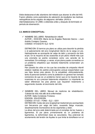 Debe destacarse el alto abandono del método que alcanzo la sifre del 445.
Fueron utilizdos como parámetros de valoración de resultados las medicas
radiográficas de los angulos de valguismo del hallux (AVH) e
intermetatarsianos I-II (AIM) e obtenidas antes y después de terminado el
periodo de observación.
2.3. MARCO CONCEPTUAL:
 NOMBRE DEL LIBRO: Rehabilitación infantil
AUTOR – EDICION: María de los Ángeles Redondo García – Juan
Andrés Conejero Casares.
CODIGO: 615.8232 R- Ej.2- 5218
DEFINICION: El termino pie plano se utiliza para describir la pérdida
o el aplanamiento del arco longitudinal interno de la carga en pie.
Habitualmente se acompaña de valgo de talón y pronación de todo
el pie. En la mayoría de las ocasiones el pie plano infantil más que
una anomalía se podría considerar como una variante de la
normalidad. Sin embargo, a veces, el pie plano puede convertirse en
un problema ortopédico que necesita tratamiento conservador y/o
quirúrgico.
Han pasado los años en los que las consultas de ortopedia infantil
estaban repletas de padres preocupados porque sospechaban que
sus hijos tenían pies planos. En la actualidad, afortunadamente,
tanto el personal sanitario como la población en general han tomado
conciencia de que es un problema menor que en la mayoría de las
ocasiones no va a precisar tratamiento ortopédico. Lo importante es
saber diferenciar los pies planos que requieren tratamiento y
seguimiento durante el crecimiento del niño.
 NOMBRE DEL LIBRO: Manual de medicina de rehabilitación.
Calidad de vida más allá de la enfermedad
AUTOR: Galia Constanza Fonseca.
EDICION: 2DA EDICION
CODIGO: 617.03 – FONS – Ej.2 – 0251
DEFINICION: Caída del arco longitudinal medial del pie acompañado
con frecuencia por valgo del talón, causando fatiga muscular,
desalineamiento biomecánico de los segmentos y dolor.
La altura del arco está determinada por el complejo de los huesos y
ligamentos. El pie plano primariamente es un problema de
ligamentos, la deformidad ósea es secundaria. Hay potencial de
acortamiento del tendón de Aquiles lo que limita la dorsiflexion en el
 