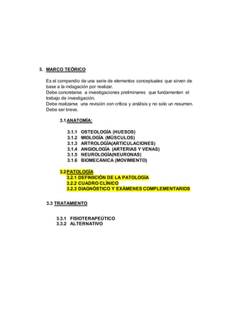 3. MARCO TEÓRICO
Es el compendio de una serie de elementos conceptuales que sirven de
base a la indagación por realizar.
Debe concretarse a investigaciones preliminares que fundamenten el
trabajo de investigación.
Debe realizarse una revisión con crítica y análisis y no solo un resumen.
Debe ser breve.
3.1ANATOMÍA:
3.1.1 OSTEOLOGÍA (HUESOS)
3.1.2 MIOLOGÍA (MÚSCULOS)
3.1.3 ARTROLOGÍA(ARTICULACIONES)
3.1.4 ANGIOLOGÍA (ARTERIAS Y VENAS)
3.1.5 NEUROLOGÍA(NEURONAS)
3.1.6 BIOMECÁNICA (MOVIMIENTO)
3.2PATOLOGÍA
3.2.1 DEFINIICIÓN DE LA PATOLOGÍA
3.2.2 CUADRO CLÍNICO
3.2.3 DIAGNÓSTICO Y EXÁMENES COMPLEMENTARIOS
3.3 TRATAMIENTO
3.3.1 FISIOTERAPEÚTICO
3.3.2 ALTERNATIVO
 