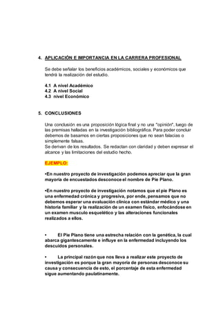 4. APLICACIÓN E IMPORTANCIA EN LA CARRERA PROFESIONAL
Se debe señalar los beneficios académicos, sociales y económicos que
tendrá la realización del estudio.
4.1 A nivel Académico
4.2 A nivel Social
4.3 nivel Económico
5. CONCLUSIONES
Una conclusión es una proposición lógica final y no una "opinión", luego de
las premisas halladas en la investigación bibliográfica. Para poder concluir
debemos de basarnos en ciertas proposiciones que no sean falacias o
simplemente falsas.
Se derivan de los resultados. Se redactan con claridad y deben expresar el
alcance y las limitaciones del estudio hecho.
EJEMPLO:
•En nuestro proyecto de investigación podemos apreciar que la gran
mayoría de encuestados desconoce el nombre de Pie Plano.
•En nuestro proyecto de investigación notamos que el pie Plano es
una enfermedad crónica y progresiva, por ende, pensamos que no
debemos esperar una evaluación clínica con estándar médico y una
historia familiar y la realización de un examen físico, enfocándose en
un examen musculo esquelético y las alteraciones funcionales
realizados a ellos.
• El Pie Plano tiene una estrecha relación con la genética, la cual
abarca gigantescamente e influye en la enfermedad incluyendo los
descuidos personales.
• La principal razón que nos lleva a realizar este proyecto de
investigación es porque la gran mayoría de personas desconoce su
causa y consecuencia de esto, el porcentaje de esta enfermedad
sigue aumentando paulatinamente.
 