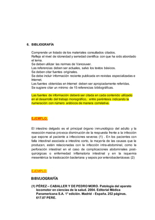 6. BIBLIOGRAFÍA
Comprende un listado de los materiales consultados citados.
Refleja el nivel de idoneidad y seriedad científica con que ha sido abordado
el tema.
Se deben utilizar las normas de Vancouver.
Las referencias deben ser actuales, salvo los textos básicos.
Se deben citar fuentes originales.
Se debe incluir información reciente publicada en revistas especializadas e
Internet.
Las fuentes obtenidas en Internet deben ser apropiadamente referidas.
Se sugiere citar un mínimo de 15 referencias bibliográficas.
Las fuentes de información deberá ser citada en cada contenido utilizado
en el desarrollo del trabajo monográfico, entre paréntesis indicando la
numeración con número arábicos de manera correlativa.
EJEMPLO:
El intestino delgado es el principal órgano inmunológico del adulto y la
resección masiva provoca disminución de la respuesta frente a la infección
que expone al paciente a infecciones severas (1) . En los pacientes con
falla intestinal asociada a intestino corto, la mayoría de las causas que la
producen, están relacionadas con la infección intra-abdominal, como la
perforación intestinal en el caso de complicaciones abdominales post-
quirúrgicas o enfermedad inflamatoria intestinal y en la isquemia
mesentérica la traslocación bacteriana y sepsis por enterobacteriáceas (2)
EJEMPLO:
BIBVLIOGRAFÍA
(1) PÉREZ – CABALLER Y DE PEDRO MORO. Patología del aparato
locomotor en ciencias de la salud. 2004. Editorial Médica
Panamericana S.A. 1° edición. Madrid - España. 252 páginas.
617.07 PERE.
 