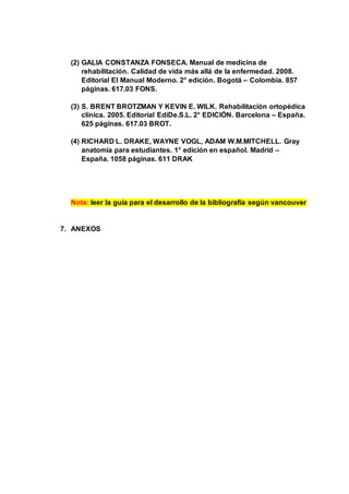 (2) GALIA CONSTANZA FONSECA. Manual de medicina de
rehabilitación. Calidad de vida más allá de la enfermedad. 2008.
Editorial El Manual Moderno. 2° edición. Bogotá – Colombia. 857
páginas. 617.03 FONS.
(3) S. BRENT BROTZMAN Y KEVIN E. WILK. Rehabilitación ortopédica
clínica. 2005. Editorial EdiDe.S.L. 2° EDICIÓN. Barcelona – España.
625 páginas. 617.03 BROT.
(4) RICHARD L. DRAKE, WAYNE VOGL, ADAM W.M.MITCHELL. Gray
anatomía para estudiantes. 1° edición en español. Madrid –
España. 1058 páginas. 611 DRAK
Nota: leer la guía para el desarrollo de la bibliografía según vancouver
7. ANEXOS
 