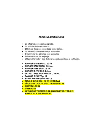 ASPECTOS SUBSIDIARIOS
 La ortografía debe ser apropiada.
 La sintaxis debe ser correcta.
 El trabajo debe ser presentado con pulcritud.
 La redacción debe ser de tipo impersonal.
 Evitar iniciar los párrafos con gerundios.
 Evitar los vicios del lenguaje.
 Utilizar el formato y tipo de letra tipo establecido en la institución.
 MARGEN SUPERIOR: 3.00 cm
 MARGEN IZQUIERDO: 3.00 cm
 MARGEN INFERIOR: 2.5 cm
 MARGEN DERECHO: 2.5 cm
 LETRA: TIMES NEW ROMAN O ARIAL
 TAMAÑO DE LETRA: 12
 ESPACIO ENTRE LÍNEAS: 1.5
 TÍTULO GENERAL : 18 EN NEGRITAS
 TÍTULO DE CAPÍTULOS : 16 EN NEGRITAS
 SUBTÍTULOS 14
 CUERPO 12
 APELLIDOS Y NOMBRE: 12 SIN NEGRITAS, TODO EN
MAYÚSCULA SIN NEGRITAS.
 