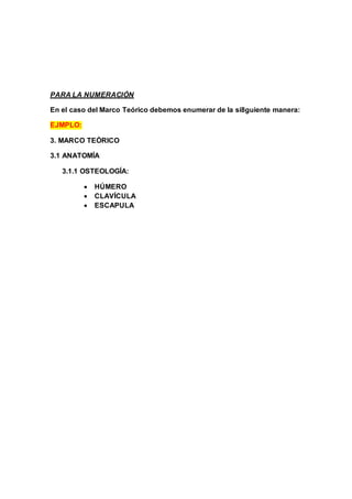 PARA LA NUMERACIÓN
En el caso del Marco Teórico debemos enumerar de la si8guiente manera:
EJMPLO:
3. MARCO TEÓRICO
3.1 ANATOMÍA
3.1.1 OSTEOLOGÍA:
 HÚMERO
 CLAVÍCULA
 ESCAPULA
 
